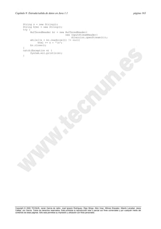 Capítulo 9: Entrada/salida de datos en Java 1.1 página 163
Copyright © 2000 TECNUN, Javier García de Jalón, José Ignacio Rodríguez, Íñigo Mingo, Aitor Imaz, Alfonso Brazalez, Alberto Larzabal, Jesús
Calleja, Jon García. Todos los derechos reservados. Está prohibida la reproducción total o parcial con fines comerciales y por cualquier medio del
contenido de estas páginas. Sólo esta permitida su impresión y utilización con fines personales.
String s = new String();
String html = new String();
try {
BufferedReader br = new BufferedReader(
new InputStreamReader(
direccion.openStream()));
while((s = br.readLine()) != null)
html += s + 'n';
br.close();
}
catch(Exception e) {
System.err.println(e);
}
 