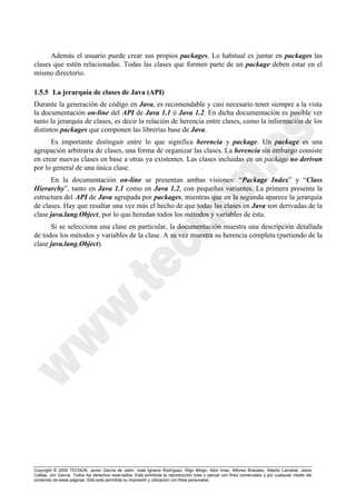 Copyright © 2000 TECNUN, Javier García de Jalón, José Ignacio Rodríguez, Íñigo Mingo, Aitor Imaz, Alfonso Brazalez, Alberto Larzabal, Jesús
Calleja, Jon García. Todos los derechos reservados. Está prohibida la reproducción total o parcial con fines comerciales y por cualquier medio del
contenido de estas páginas. Sólo esta permitida su impresión y utilización con fines personales.
Además el usuario puede crear sus propios packages. Lo habitual es juntar en packages las
clases que estén relacionadas. Todas las clases que formen parte de un package deben estar en el
mismo directorio.
1.5.5 La jerarquía de clases de Java (API)
Durante la generación de código en Java, es recomendable y casi necesario tener siempre a la vista
la documentación on-line del API de Java 1.1 ó Java 1.2. En dicha documentación es posible ver
tanto la jerarquía de clases, es decir la relación de herencia entre clases, como la información de los
distintos packages que componen las librerías base de Java.
Es importante distinguir entre lo que significa herencia y package. Un package es una
agrupación arbitraria de clases, una forma de organizar las clases. La herencia sin embargo consiste
en crear nuevas clases en base a otras ya existentes. Las clases incluidas en un package no derivan
por lo general de una única clase.
En la documentación on-line se presentan ambas visiones: “Package Index” y “Class
Hierarchy”, tanto en Java 1.1 como en Java 1.2, con pequeñas variantes. La primera presenta la
estructura del API de Java agrupada por packages, mientras que en la segunda aparece la jerarquía
de clases. Hay que resaltar una vez más el hecho de que todas las clases en Java son derivadas de la
clase java.lang.Object, por lo que heredan todos los métodos y variables de ésta.
Si se selecciona una clase en particular, la documentación muestra una descripción detallada
de todos los métodos y variables de la clase. A su vez muestra su herencia completa (partiendo de la
clase java.lang.Object).
 