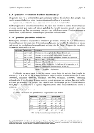 Capítulo 2: Programación en Java página 29
Copyright © 2000 TECNUN, Javier García de Jalón, José Ignacio Rodríguez, Íñigo Mingo, Aitor Imaz, Alfonso Brazalez, Alberto Larzabal, Jesús
Calleja, Jon García. Todos los derechos reservados. Está prohibida la reproducción total o parcial con fines comerciales y por cualquier medio del
contenido de estas páginas. Sólo esta permitida su impresión y utilización con fines personales.
2.2.9 Operador de concatenación de cadenas de caracteres (+)
El operador más (+) se utiliza también para concatenar cadenas de caracteres. Por ejemplo, para
escribir una cantidad con un rótulo y unas unidades puede utilizarse la sentencia:
System.out.println("El total asciende a " + result + " unidades");
donde el operador de concatenación se utiliza dos veces para construir la cadena de caracteres que
se desea imprimir por medio del método println(). La variable numérica result es convertida
automáticamente por Java en cadena de caracteres para poderla concatenar. En otras ocasiones se
deberá llamar explícitamente a un método para que realice esta conversión.
2.2.10 Operadores que actúan a nivel de bits
Java dispone también de un conjunto de operadores que actúan a nivel de bits. Las operaciones de
bits se utilizan con frecuencia para definir señales o flags, esto es, variables de tipo entero en las que
cada uno de sus bits indican si una opción está activada o no. La Tabla 2.5 muestra los operadores
de Java que actúan a nivel de bits.
En binario, las potencias de dos se representan con un único bit activado. Por ejemplo, los
números (1, 2, 4, 8, 16, 32, 64, 128) se representan respectivamente de modo binario en la forma
(00000001, 00000010, 00000100, 00001000, 00010000, 00100000, 01000000, 10000000),
utilizando sólo 8 bits. La suma de estos números permite construir una variable flags con los bits
activados que se deseen. Por ejemplo, para construir una variable flags que sea 00010010 bastaría
hacer flags=2+16. Para saber si el segundo bit por la derecha está o no activado bastaría utilizar la
sentencia,
if (flags & 2 == 2) {...}
La Tabla 2.6 muestra los operadores de asignación a nivel de bits.
Operador Utilización Resultado
>> op1 >> op2 Desplaza los bits de op1 a la derecha una distancia op2
<< op1 << op2 Desplaza los bits de op1 a la izquierda una distancia op2
>>> op1 >>> op2 Desplaza los bits de op1 a la derecha una distancia op2 (positiva)
& op1 & op2 Operador AND a nivel de bits
| op1 | op2 Operador OR a nivel de bits
^ op1 ^ op2 Operador XOR a nivel de bits (1 si sólo uno de los operandos es 1)
~ ~op2 Operador complemento (invierte el valor de cada bit)
Tabla 2.5. Operadores a nivel de bits.
Operador Utilización Equivalente a
&= op1 &= op2 op1 = op1 & op2
|= op1 |= op2 op1 = op1 | op2
^= op1 ^= op2 op1 = op1 ^ op2
<<= op1 <<= op2 op1 = op1 << op2
>>= op1 >>= op2 op1 = op1 >> op2
>>>= op1 >>>= op2 op1 = op1 >>> op2
Tabla 2.6. Operadores de asignación a nivel de bits.
 