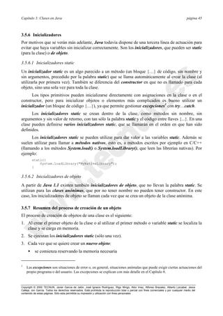 Capítulo 3: Clases en Java página 45
Copyright © 2000 TECNUN, Javier García de Jalón, José Ignacio Rodríguez, Íñigo Mingo, Aitor Imaz, Alfonso Brazalez, Alberto Larzabal, Jesús
Calleja, Jon García. Todos los derechos reservados. Está prohibida la reproducción total o parcial con fines comerciales y por cualquier medio del
contenido de estas páginas. Sólo esta permitida su impresión y utilización con fines personales.
3.5.6 Inicializadores
Por motivos que se verán más adelante, Java todavía dispone de una tercera línea de actuación para
evitar que haya variables sin inicializar correctamente. Son los inicializadores, que pueden ser static
(para la clase) o de objeto.
3.5.6.1 Inicializadores static
Un inicializador static es un algo parecido a un método (un bloque {…} de código, sin nombre y
sin argumentos, precedido por la palabra static) que se llama automáticamente al crear la clase (al
utilizarla por primera vez). También se diferencia del constructor en que no es llamado para cada
objeto, sino una sola vez para toda la clase.
Los tipos primitivos pueden inicializarse directamente con asignaciones en la clase o en el
constructor, pero para inicializar objetos o elementos más complicados es bueno utilizar un
inicializador (un bloque de código {…}), ya que permite gestionar excepciones3
con try…catch.
Los inicializadores static se crean dentro de la clase, como métodos sin nombre, sin
argumentos y sin valor de retorno, con tan sólo la palabra static y el código entre llaves {...}. En una
clase pueden definirse varios inicializadores static, que se llamarán en el orden en que han sido
definidos.
Los inicializadores static se pueden utilizar para dar valor a las variables static. Además se
suelen utilizar para llamar a métodos nativos, esto es, a métodos escritos por ejemplo en C/C++
(llamando a los métodos System.load() o System.loadLibrary(), que leen las librerías nativas). Por
ejemplo:
static{
System.loadLibrary("MyNativeLibrary");
}
3.5.6.2 Inicializadores de objeto
A partir de Java 1.1 existen también inicializadores de objeto, que no llevan la palabra static. Se
utilizan para las clases anónimas, que por no tener nombre no pueden tener constructor. En este
caso, los inicializadores de objeto se llaman cada vez que se crea un objeto de la clase anónima.
3.5.7 Resumen del proceso de creación de un objeto
El proceso de creación de objetos de una clase es el siguiente:
1. Al crear el primer objeto de la clase o al utilizar el primer método o variable static se localiza la
clase y se carga en memoria.
2. Se ejecutan los inicializadores static (sólo una vez).
3. Cada vez que se quiere crear un nuevo objeto:
• se comienza reservando la memoria necesaria
3
Las excepciones son situaciones de error o, en general, situaciones anómalas que puede exigir ciertas actuaciones del
propio programa o del usuario. Las excepciones se explican con más detalle en el Capítulo 8.
 