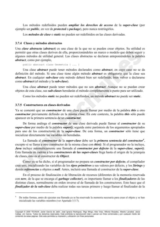Copyright © 2000 TECNUN, Javier García de Jalón, José Ignacio Rodríguez, Íñigo Mingo, Aitor Imaz, Alfonso Brazalez, Alberto Larzabal, Jesús
Calleja, Jon García. Todos los derechos reservados. Está prohibida la reproducción total o parcial con fines comerciales y por cualquier medio del
contenido de estas páginas. Sólo esta permitida su impresión y utilización con fines personales.
Los métodos redefinidos pueden ampliar los derechos de acceso de la super-clase (por
ejemplo ser public, en vez de protected o package), pero nunca restringirlos.
Los métodos de clase o static no pueden ser redefinidos en las clases derivadas.
3.7.4 Clases y métodos abstractos
Una clase abstracta (abstract) es una clase de la que no se pueden crear objetos. Su utilidad es
permitir que otras clases deriven de ella, proporcionándoles un marco o modelo que deben seguir y
algunos métodos de utilidad general. Las clases abstractas se declaran anteponiéndoles la palabra
abstract, como por ejemplo,
public abstract class Geometria { ... }
Una clase abstract puede tener métodos declarados como abstract, en cuyo caso no se da
definición del método. Si una clase tiene algún método abstract es obligatorio que la clase sea
abstract. En cualquier sub-clase este método deberá bien ser redefinido, bien volver a declararse
como abstract (el método y la sub-clase).
Una clase abstract puede tener métodos que no son abstract. Aunque no se puedan crear
objetos de esta clase, sus sub-clases heredarán el método completamente a punto para ser utilizado.
Como los métodos static no pueden ser redefinidos, un método abstract no puede ser static.
3.7.5 Constructores en clases derivadas
Ya se comentó que un constructor de una clase puede llamar por medio de la palabra this a otro
constructor previamente definido en la misma clase. En este contexto, la palabra this sólo puede
aparecer en la primera sentencia de un constructor.
De forma análoga el constructor de una clase derivada puede llamar al constructor de su
super-clase por medio de la palabra super(), seguida entre paréntesis de los argumentos apropiados
para uno de los constructores de la super-clase. De esta forma, un constructor sólo tiene que
inicializar directamente las variables no heredadas.
La llamada al constructor de la super-clase debe ser la primera sentencia del constructor4
,
excepto si se llama a otro constructor de la misma clase con this(). Si el programador no la incluye,
Java incluye automáticamente una llamada al constructor por defecto de la super-clase, super().
Esta llamada en cadena a los constructores de las super-clases llega hasta el origen de la jerarquía
de clases, esto es al constructor de Object.
Como ya se ha dicho, si el programador no prepara un constructor por defecto, el compilador
crea uno, inicializando las variables de los tipos primitivos a sus valores por defecto, y los Strings y
demás referencias a objetos a null. Antes, incluirá una llamada al constructor de la super-clase.
En el proceso de finalización o de liberación de recursos (diferentes de la memoria reservada
con new, de la que se encarga el garbage collector), es importante llamar a los finalizadores de las
distintas clases, normalmente en orden inverso al de llamada de los constructores. Esto hace que el
finalizador de la sub-clase deba realizar todas sus tareas primero y luego llamar al finalizador de la
4
De todas formas, antes de ejecutar esa llamada ya se ha reservado la memoria necesaria para crear el objeto y se han
inicializado las variables miembro (ver Apartado 3.5.7).
 