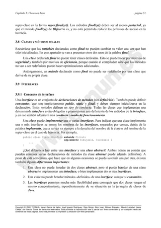 Capítulo 3: Clases en Java página 51
Copyright © 2000 TECNUN, Javier García de Jalón, José Ignacio Rodríguez, Íñigo Mingo, Aitor Imaz, Alfonso Brazalez, Alberto Larzabal, Jesús
Calleja, Jon García. Todos los derechos reservados. Está prohibida la reproducción total o parcial con fines comerciales y por cualquier medio del
contenido de estas páginas. Sólo esta permitida su impresión y utilización con fines personales.
super-clase en la forma super.finalize(). Los métodos finalize() deben ser al menos protected, ya
que el método finalize() de Object lo es, y no está permitido reducir los permisos de acceso en la
herencia.
3.8 CLASES Y MÉTODOS FINALES
Recuérdese que las variables declaradas como final no pueden cambiar su valor una vez que han
sido inicializadas. En este apartado se van a presentar otros dos usos de la palabra final.
Una clase declarada final no puede tener clases derivadas. Esto se puede hacer por motivos de
seguridad y también por motivos de eficiencia, porque cuando el compilador sabe que los métodos
no van a ser redefinidos puede hacer optimizaciones adicionales.
Análogamente, un método declarado como final no puede ser redefinido por una clase que
derive de su propia clase.
3.9 INTERFACES
3.9.1 Concepto de interface
Una interface es un conjunto de declaraciones de métodos (sin definición). También puede definir
constantes, que son implícitamente public, static y final, y deben siempre inicializarse en la
declaración. Estos métodos definen un tipo de conducta. Todas las clases que implementan una
determinada interface están obligadas a proporcionar una definición de los métodos de la interface,
y en ese sentido adquieren una conducta o modo de funcionamiento.
Una clase puede implementar una o varias interfaces. Para indicar que una clase implementa
una o más interfaces se ponen los nombres de las interfaces, separados por comas, detrás de la
palabra implements, que a su vez va siempre a la derecha del nombre de la clase o del nombre de la
super-clase en el caso de herencia. Por ejemplo,
public class CirculoGrafico extends Circulo
implements Dibujable, Cloneable {
...
}
¿Qué diferencia hay entre una interface y una clase abstract? Ambas tienen en común que
pueden contener varias declaraciones de métodos (la clase abstract puede además definirlos). A
pesar de esta semejanza, que hace que en algunas ocasiones se pueda sustituir una por otra, existen
también algunas diferencias importantes:
1. Una clase no puede heredar de dos clases abstract, pero sí puede heredar de una clase
abstract e implementar una interface, o bien implementar dos o más interfaces.
2. Una clase no puede heredar métodos -definidos- de una interface, aunque sí constantes.
3. Las interfaces permiten mucha más flexibilidad para conseguir que dos clases tengan el
mismo comportamiento, inpendientemente de su situación en la jerarquía de clases de
Java.
 