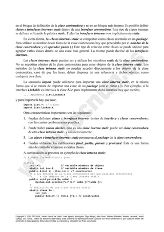 Copyright © 2000 TECNUN, Javier García de Jalón, José Ignacio Rodríguez, Íñigo Mingo, Aitor Imaz, Alfonso Brazalez, Alberto Larzabal, Jesús
Calleja, Jon García. Todos los derechos reservados. Está prohibida la reproducción total o parcial con fines comerciales y por cualquier medio del
contenido de estas páginas. Sólo esta permitida su impresión y utilización con fines personales.
en el bloque de definición de la clase contenedora y no en un bloque más interno. Es posible definir
clases e interfaces internas static dentro de una interface contenedora. Este tipo de clases internas
se definen utilizando la palabra static. Todas las interfaces internas son implícitamente static.
En cierta forma, las clases internas static se comportan como clases normales en un package.
Para utilizar su nombre desde fuera de la clase contenedora hay que precederlo por el nombre de la
clase contenedora y el operador punto (.) Este tipo de relación entre clases se puede utilizar para
agrupar varias clases dentro de una clase más general. Lo mismo puede decirse de las interfaces
internas.
Las clases internas static pueden ver y utilizar los miembros static de la clase contenedora.
No se necesitan objetos de la clase contenedora para crear objetos de la clase interna static. Los
métodos de la clase interna static no pueden acceder directamente a los objetos de la clase
contenedora, caso de que los haya: deben disponer de una referencia a dichos objetos, como
cualquier otra clase.
La sentencia import puede utilizarse para importar una clase interna static, en la misma
forma que si se tratara de importar una clase de un package (con el punto (.)). Por ejemplo, si la
interface Linkable es interna a la clase List, para implementar dicha interface hay que escribir,
... implements List.Linkable
y para importarla hay que usar,
import List.*; // o bien
import List.Linkable;
Otras características importantes son las siguientes:
1. Pueden definirse clases e interfaces internas dentro de interface y clases contenedoras,
con las cuatro combinaciones posibles.
2. Puede haber varios niveles, esto es una clase interna static puede ser clase contenedora
de otra clase interna static, y así sucesivamente.
3. Las clases e interfaces internas static pertenecen al package de la clase contenedora.
4. Pueden utilizarse los calificadores final, public, private y protected. Ésta es una forma
más de controlar el acceso a ciertas clases.
A continuación se presenta un ejemplo de clase interna static:
// fichero ClasesIntStatic.java
class A {
int i=1; // variable miembro de objeto
static int is=-1; // variable miembro de clase
public A(int i) {this.i=i;} // constructor
// a los métodos de la clase contenedora hay que pasarles referencias
// a los objetos de la clase interna static
public void printA(Bs unBs) {
System.out.println("i="+i+" unBs.j="+unBs.j);
}
// definición de una clase interna static
static class Bs {
int j=2;
public Bs(int j) {this.j=j;} // constructor
 