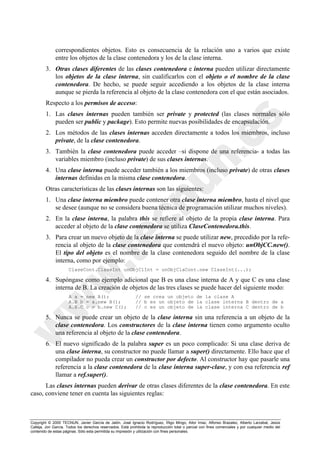 Copyright © 2000 TECNUN, Javier García de Jalón, José Ignacio Rodríguez, Íñigo Mingo, Aitor Imaz, Alfonso Brazalez, Alberto Larzabal, Jesús
Calleja, Jon García. Todos los derechos reservados. Está prohibida la reproducción total o parcial con fines comerciales y por cualquier medio del
contenido de estas páginas. Sólo esta permitida su impresión y utilización con fines personales.
correspondientes objetos. Esto es consecuencia de la relación uno a varios que existe
entre los objetos de la clase contenedora y los de la clase interna.
3. Otras clases diferentes de las clases contenedora e interna pueden utilizar directamente
los objetos de la clase interna, sin cualificarlos con el objeto o el nombre de la clase
contenedora. De hecho, se puede seguir accediendo a los objetos de la clase interna
aunque se pierda la referencia al objeto de la clase contenedora con el que están asociados.
Respecto a los permisos de acceso:
1. Las clases internas pueden también ser private y protected (las clases normales sólo
pueden ser public y package). Esto permite nuevas posibilidades de encapsulación.
2. Los métodos de las clases internas acceden directamente a todos los miembros, incluso
private, de la clase contenedora.
3. También la clase contenedora puede acceder –si dispone de una referencia- a todas las
variables miembro (incluso private) de sus clases internas.
4. Una clase interna puede acceder también a los miembros (incluso private) de otras clases
internas definidas en la misma clase contenedora.
Otras características de las clases internas son las siguientes:
1. Una clase interna miembro puede contener otra clase interna miembro, hasta el nivel que
se desee (aunque no se considera buena técnica de programación utilizar muchos niveles).
2. En la clase interna, la palabra this se refiere al objeto de la propia clase interna. Para
acceder al objeto de la clase contenedora se utiliza ClaseContenedora.this.
3. Para crear un nuevo objeto de la clase interna se puede utilizar new, precedido por la refe-
rencia al objeto de la clase contenedora que contendrá el nuevo objeto: unObjCC.new().
El tipo del objeto es el nombre de la clase contenedora seguido del nombre de la clase
interna, como por ejemplo:
ClaseCont.ClaseInt unObjClInt = unObjClaCont.new ClaseInt(...);
4. Supóngase como ejemplo adicional que B es una clase interna de A y que C es una clase
interna de B. La creación de objetos de las tres clases se puede hacer del siguiente modo:
A a = new A(); // se crea un objeto de la clase A
A.B b = a.new B(); // b es un objeto de la clase interna B dentro de a
A.B.C c = b.new C(); // c es un objeto de la clase interna C dentro de b
5. Nunca se puede crear un objeto de la clase interna sin una referencia a un objeto de la
clase contenedora. Los constructores de la clase interna tienen como argumento oculto
una referencia al objeto de la clase contenedora.
6. El nuevo significado de la palabra super es un poco complicado: Si una clase deriva de
una clase interna, su constructor no puede llamar a super() directamente. Ello hace que el
compilador no pueda crear un constructor por defecto. Al constructor hay que pasarle una
referencia a la clase contenedora de la clase interna super-clase, y con esa referencia ref
llamar a ref.super().
Las clases internas pueden derivar de otras clases diferentes de la clase contenedora. En este
caso, conviene tener en cuenta las siguientes reglas:
 