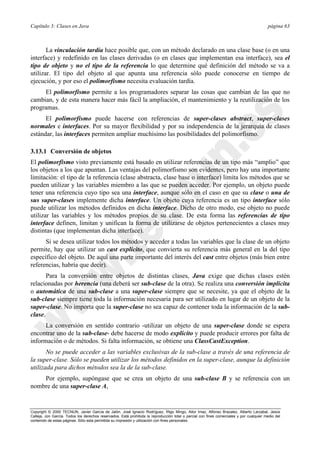 Capítulo 3: Clases en Java página 63
Copyright © 2000 TECNUN, Javier García de Jalón, José Ignacio Rodríguez, Íñigo Mingo, Aitor Imaz, Alfonso Brazalez, Alberto Larzabal, Jesús
Calleja, Jon García. Todos los derechos reservados. Está prohibida la reproducción total o parcial con fines comerciales y por cualquier medio del
contenido de estas páginas. Sólo esta permitida su impresión y utilización con fines personales.
La vinculación tardía hace posible que, con un método declarado en una clase base (o en una
interface) y redefinido en las clases derivadas (o en clases que implementan esa interface), sea el
tipo de objeto y no el tipo de la referencia lo que determine qué definición del método se va a
utilizar. El tipo del objeto al que apunta una referencia sólo puede conocerse en tiempo de
ejecución, y por eso el polimorfismo necesita evaluación tardía.
El polimorfismo permite a los programadores separar las cosas que cambian de las que no
cambian, y de esta manera hacer más fácil la ampliación, el mantenimiento y la reutilización de los
programas.
El polimorfismo puede hacerse con referencias de super-clases abstract, super-clases
normales e interfaces. Por su mayor flexibilidad y por su independencia de la jerarquía de clases
estándar, las interfaces permiten ampliar muchísimo las posibilidades del polimorfismo.
3.13.1 Conversión de objetos
El polimorfismo visto previamente está basado en utilizar referencias de un tipo más “amplio” que
los objetos a los que apuntan. Las ventajas del polimorfismo son evidentes, pero hay una importante
limitación: el tipo de la referencia (clase abstracta, clase base o interface) limita los métodos que se
pueden utilizar y las variables miembro a las que se pueden acceder. Por ejemplo, un objeto puede
tener una referencia cuyo tipo sea una interface, aunque sólo en el caso en que su clase o una de
sus super-clases implemente dicha interface. Un objeto cuya referencia es un tipo interface sólo
puede utilizar los métodos definidos en dicha interface. Dicho de otro modo, ese objeto no puede
utilizar las variables y los métodos propios de su clase. De esta forma las referencias de tipo
interface definen, limitan y unifican la forma de utilizarse de objetos pertenecientes a clases muy
distintas (que implementan dicha interface).
Si se desea utilizar todos los métodos y acceder a todas las variables que la clase de un objeto
permite, hay que utilizar un cast explícito, que convierta su referencia más general en la del tipo
específico del objeto. De aquí una parte importante del interés del cast entre objetos (más bien entre
referencias, habría que decir).
Para la conversión entre objetos de distintas clases, Java exige que dichas clases estén
relacionadas por herencia (una deberá ser sub-clase de la otra). Se realiza una conversión implícita
o automática de una sub-clase a una super-clase siempre que se necesite, ya que el objeto de la
sub-clase siempre tiene toda la información necesaria para ser utilizado en lugar de un objeto de la
super-clase. No importa que la super-clase no sea capaz de contener toda la información de la sub-
clase.
La conversión en sentido contrario -utilizar un objeto de una super-clase donde se espera
encontrar uno de la sub-clase- debe hacerse de modo explícito y puede producir errores por falta de
información o de métodos. Si falta información, se obtiene una ClassCastException.
No se puede acceder a las variables exclusivas de la sub-clase a través de una referencia de
la super-clase. Sólo se pueden utilizar los métodos definidos en la super-clase, aunque la definición
utilizada para dichos métodos sea la de la sub-clase.
Por ejemplo, supóngase que se crea un objeto de una sub-clase B y se referencia con un
nombre de una super-clase A,
 