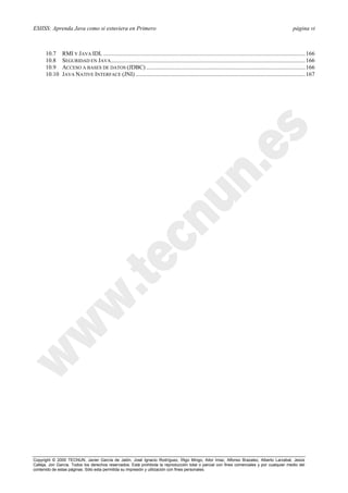 ESIISS: Aprenda Java como si estuviera en Primero página vi
Copyright © 2000 TECNUN, Javier García de Jalón, José Ignacio Rodríguez, Íñigo Mingo, Aitor Imaz, Alfonso Brazalez, Alberto Larzabal, Jesús
Calleja, Jon García. Todos los derechos reservados. Está prohibida la reproducción total o parcial con fines comerciales y por cualquier medio del
contenido de estas páginas. Sólo esta permitida su impresión y utilización con fines personales.
10.7 RMI Y JAVA IDL .........................................................................................................................................166
10.8 SEGURIDAD EN JAVA....................................................................................................................................166
10.9 ACCESO A BASES DE DATOS (JDBC) ............................................................................................................166
10.10 JAVA NATIVE INTERFACE (JNI) ...................................................................................................................167
 