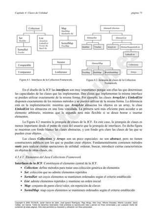 Capítulo 4: Clases de Utilidad página 75
Copyright © 2000 TECNUN, Javier García de Jalón, José Ignacio Rodríguez, Íñigo Mingo, Aitor Imaz, Alfonso Brazalez, Alberto Larzabal, Jesús
Calleja, Jon García. Todos los derechos reservados. Está prohibida la reproducción total o parcial con fines comerciales y por cualquier medio del
contenido de estas páginas. Sólo esta permitida su impresión y utilización con fines personales.
Collection
Set
HashSet
List
ArrayList
LinkedList
Vector (h)
Stack (h)
Map
HashMap
Hashtable (h)
SortedMap
TreeMap
SortedSet
TreeSet
Comparable
Comparator
Iterator
ListIterator
Figura 4.1. Interfaces de la Collection Framework.
AbstractCollection
AbstractSet AbstractList
AbstractSequentialListArrayListHashSet TreeSet
AbstractMap
TreeMap HashMap WeekHashMap
Collections
Arrays
LinkedList
Figura 4.2. Jerarquía de clases de la Collection
Framework.
En el diseño de la JCF las interfaces son muy importantes porque son ellas las que determinan
las capacidades de las clases que las implementan. Dos clases que implementan la misma interface
se pueden utilizar exactamente de la misma forma. Por ejemplo, las clases ArrayList y LinkedList
disponen exactamente de los mismos métodos y se pueden utilizar de la misma forma. La diferencia
está en la implementación: mientras que ArrayList almacena los objetos en un array, la clase
LinkedList los almacena en una lista vinculada. La primera será más eficiente para acceder a un
elemento arbitrario, mientras que la segunda será más flexible si se desea borrar e insertar
elementos.
La Figura 4.2 muestra la jerarquía de clases de la JCF. En este caso, la jerarquía de clases es
menos importante desde el punto de vista del usuario que la jerarquía de interfaces. En dicha figura
se muestran con fondo blanco las clases abstractas, y con fondo gris claro las clases de las que se
pueden crear objetos.
Las clases Collections y Arrays son un poco especiales: no son abstract, pero no tienen
constructores públicos con los que se puedan crear objetos. Fundamentalmente contienen métodos
static para realizar ciertas operaciones de utilidad: ordenar, buscar, introducir ciertas características
en objetos de otras clases, etc.
4.5.4.1 Elementos del Java Collections Framework
Interfaces de la JCF: Constituyen el elemento central de la JCF.
• Collection: define métodos para tratar una colección genérica de elementos
• Set: colección que no admite elementos repetidos
• SortedSet: set cuyos elementos se mantienen ordenados según el criterio establecido
• List: admite elementos repetidos y mantiene un orden inicial
• Map: conjunto de pares clave/valor, sin repetición de claves
• SortedMap: map cuyos elementos se mantienen ordenados según el criterio establecido
 