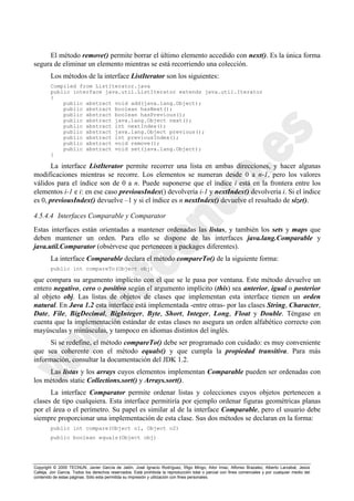 Copyright © 2000 TECNUN, Javier García de Jalón, José Ignacio Rodríguez, Íñigo Mingo, Aitor Imaz, Alfonso Brazalez, Alberto Larzabal, Jesús
Calleja, Jon García. Todos los derechos reservados. Está prohibida la reproducción total o parcial con fines comerciales y por cualquier medio del
contenido de estas páginas. Sólo esta permitida su impresión y utilización con fines personales.
El método remove() permite borrar el último elemento accedido con next(). Es la única forma
segura de eliminar un elemento mientras se está recorriendo una colección.
Los métodos de la interface ListIterator son los siguientes:
Compiled from ListIterator.java
public interface java.util.ListIterator extends java.util.Iterator
{
public abstract void add(java.lang.Object);
public abstract boolean hasNext();
public abstract boolean hasPrevious();
public abstract java.lang.Object next();
public abstract int nextIndex();
public abstract java.lang.Object previous();
public abstract int previousIndex();
public abstract void remove();
public abstract void set(java.lang.Object);
}
La interface ListIterator permite recorrer una lista en ambas direcciones, y hacer algunas
modificaciones mientras se recorre. Los elementos se numeran desde 0 a n-1, pero los valores
válidos para el índice son de 0 a n. Puede suponerse que el índice i está en la frontera entre los
elementos i-1 e i: en ese caso previousIndex() devolvería i-1 y nextIndex() devolvería i. Si el índice
es 0, previousIndex() devuelve –1 y si el índice es n nextIndex() devuelve el resultado de size().
4.5.4.4 Interfaces Comparable y Comparator
Estas interfaces están orientadas a mantener ordenadas las listas, y también los sets y maps que
deben mantener un orden. Para ello se dispone de las interfaces java.lang.Comparable y
java.util.Comparator (obsérvese que pertenecen a packages diferentes).
La interface Comparable declara el método compareTo() de la siguiente forma:
public int compareTo(Object obj)
que compara su argumento implícito con el que se le pasa por ventana. Este método devuelve un
entero negativo, cero o positivo según el argumento implícito (this) sea anterior, igual o posterior
al objeto obj. Las listas de objetos de clases que implementan esta interface tienen un orden
natural. En Java 1.2 esta interface está implementada -entre otras- por las clases String, Character,
Date, File, BigDecimal, BigInteger, Byte, Short, Integer, Long, Float y Double. Téngase en
cuenta que la implementación estándar de estas clases no asegura un orden alfabético correcto con
mayúsculas y minúsculas, y tampoco en idiomas distintos del inglés.
Si se redefine, el método compareTo() debe ser programado con cuidado: es muy conveniente
que sea coherente con el método equals() y que cumpla la propiedad transitiva. Para más
información, consultar la documentación del JDK 1.2.
Las listas y los arrays cuyos elementos implementan Comparable pueden ser ordenadas con
los métodos static Collections.sort() y Arrays.sort().
La interface Comparator permite ordenar listas y colecciones cuyos objetos pertenecen a
clases de tipo cualquiera. Esta interface permitiría por ejemplo ordenar figuras geométricas planas
por el área o el perímetro. Su papel es similar al de la interface Comparable, pero el usuario debe
siempre proporcionar una implementación de esta clase. Sus dos métodos se declaran en la forma:
public int compare(Object o1, Object o2)
public boolean equals(Object obj)
 