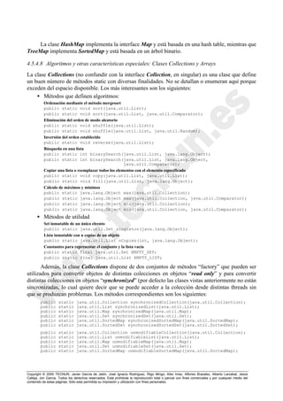 Copyright © 2000 TECNUN, Javier García de Jalón, José Ignacio Rodríguez, Íñigo Mingo, Aitor Imaz, Alfonso Brazalez, Alberto Larzabal, Jesús
Calleja, Jon García. Todos los derechos reservados. Está prohibida la reproducción total o parcial con fines comerciales y por cualquier medio del
contenido de estas páginas. Sólo esta permitida su impresión y utilización con fines personales.
La clase HashMap implementa la interface Map y está basada en una hash table, mientras que
TreeMap implementa SortedMap y está basada en un árbol binario.
4.5.4.8 Algoritmos y otras características especiales: Clases Collections y Arrays
La clase Collections (no confundir con la interface Collection, en singular) es una clase que define
un buen número de métodos static con diversas finalidades. No se detallan o enumeran aquí porque
exceden del espacio disponible. Los más interesantes son los siguientes:
• Métodos que definen algoritmos:
Ordenación mediante el método mergesort
public static void sort(java.util.List);
public static void sort(java.util.List, java.util.Comparator);
Eliminación del orden de modo aleatorio
public static void shuffle(java.util.List);
public static void shuffle(java.util.List, java.util.Random);
Inversión del orden establecido
public static void reverse(java.util.List);
Búsqueda en una lista
public static int binarySearch(java.util.List, java.lang.Object);
public static int binarySearch(java.util.List, java.lang.Object,
java.util.Comparator);
Copiar una lista o reemplazar todos los elementos con el elemento especificado
public static void copy(java.util.List, java.util.List);
public static void fill(java.util.List, java.lang.Object);
Cálculo de máximos y mínimos
public static java.lang.Object max(java.util.Collection);
public static java.lang.Object max(java.util.Collection, java.util.Comparator);
public static java.lang.Object min(java.util.Collection);
public static java.lang.Object min(java.util.Collection, java.util.Comparator);
• Métodos de utilidad
Set inmutable de un único eleento
public static java.util.Set singleton(java.lang.Object);
Lista inmutable con n copias de un objeto
public static java.util.List nCopies(int, java.lang.Object);
Constantes para representar el conjunto y la lista vacía
public static final java.util.Set EMPTY_SET;
public static final java.util.List EMPTY_LIST;
Además, la clase Collections dispone de dos conjuntos de métodos “factory” que pueden ser
utilizados para convertir objetos de distintas colecciones en objetos “read only” y para convertir
distintas colecciones en objetos “synchronized” (por defecto las clases vistas anteriormente no están
sincronizadas, lo cual quiere decir que se puede acceder a la colección desde distintas threads sin
que se produzcan problemas. Los métodos correspondientes son los siguientes:
public static java.util.Collection synchronizedCollection(java.util.Collection);
public static java.util.List synchronizedList(java.util.List);
public static java.util.Map synchronizedMap(java.util.Map);
public static java.util.Set synchronizedSet(java.util.Set);
public static java.util.SortedMap synchronizedSortedMap(java.util.SortedMap);
public static java.util.SortedSet synchronizedSortedSet(java.util.SortedSet);
public static java.util.Collection unmodifiableCollection(java.util.Collection);
public static java.util.List unmodifiableList(java.util.List);
public static java.util.Map unmodifiableMap(java.util.Map);
public static java.util.Set unmodifiableSet(java.util.Set);
public static java.util.SortedMap unmodifiableSortedMap(java.util.SortedMap);
 