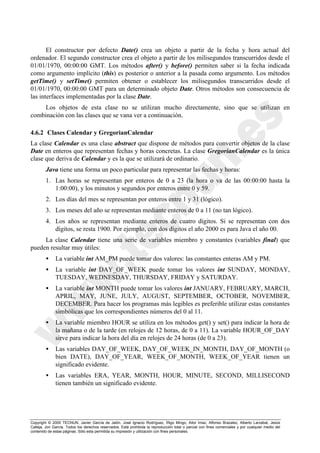 Copyright © 2000 TECNUN, Javier García de Jalón, José Ignacio Rodríguez, Íñigo Mingo, Aitor Imaz, Alfonso Brazalez, Alberto Larzabal, Jesús
Calleja, Jon García. Todos los derechos reservados. Está prohibida la reproducción total o parcial con fines comerciales y por cualquier medio del
contenido de estas páginas. Sólo esta permitida su impresión y utilización con fines personales.
El constructor por defecto Date() crea un objeto a partir de la fecha y hora actual del
ordenador. El segundo constructor crea el objeto a partir de los milisegundos transcurridos desde el
01/01/1970, 00:00:00 GMT. Los métodos after() y before() permiten saber si la fecha indicada
como argumento implícito (this) es posterior o anterior a la pasada como argumento. Los métodos
getTime() y setTime() permiten obtener o establecer los milisegundos transcurridos desde el
01/01/1970, 00:00:00 GMT para un determinado objeto Date. Otros métodos son consecuencia de
las interfaces implementadas por la clase Date.
Los objetos de esta clase no se utilizan mucho directamente, sino que se utilizan en
combinación con las clases que se vana ver a continuación.
4.6.2 Clases Calendar y GregorianCalendar
La clase Calendar es una clase abstract que dispone de métodos para convertir objetos de la clase
Date en enteros que representan fechas y horas concretas. La clase GregorianCalendar es la única
clase que deriva de Calendar y es la que se utilizará de ordinario.
Java tiene una forma un poco particular para representar las fechas y horas:
1. Las horas se representan por enteros de 0 a 23 (la hora o va de las 00:00:00 hasta la
1:00:00), y los minutos y segundos por enteros entre 0 y 59.
2. Los días del mes se representan por enteros entre 1 y 31 (lógico).
3. Los meses del año se representan mediante enteros de 0 a 11 (no tan lógico).
4. Los años se representan mediante enteros de cuatro dígitos. Si se representan con dos
dígitos, se resta 1900. Por ejemplo, con dos dígitos el año 2000 es para Java el año 00.
La clase Calendar tiene una serie de variables miembro y constantes (variables final) que
pueden resultar muy útiles:
• La variable int AM_PM puede tomar dos valores: las constantes enteras AM y PM.
• La variable int DAY_OF_WEEK puede tomar los valores int SUNDAY, MONDAY,
TUESDAY, WEDNESDAY, THURSDAY, FRIDAY y SATURDAY.
• La variable int MONTH puede tomar los valores int JANUARY, FEBRUARY, MARCH,
APRIL, MAY, JUNE, JULY, AUGUST, SEPTEMBER, OCTOBER, NOVEMBER,
DECEMBER. Para hacer los programas más legibles es preferible utilizar estas constantes
simbólicas que los correspondientes números del 0 al 11.
• La variable miembro HOUR se utiliza en los métodos get() y set() para indicar la hora de
la mañana o de la tarde (en relojes de 12 horas, de 0 a 11). La variable HOUR_OF_DAY
sirve para indicar la hora del día en relojes de 24 horas (de 0 a 23).
• Las variables DAY_OF_WEEK, DAY_OF_WEEK_IN_MONTH, DAY_OF_MONTH (o
bien DATE), DAY_OF_YEAR, WEEK_OF_MONTH, WEEK_OF_YEAR tienen un
significado evidente.
• Las variables ERA, YEAR, MONTH, HOUR, MINUTE, SECOND, MILLISECOND
tienen también un significado evidente.
 