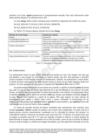 Copyright © 2000 TECNUN, Javier García de Jalón, José Ignacio Rodríguez, Íñigo Mingo, Aitor Imaz, Alfonso Brazalez, Alberto Larzabal, Jesús
Calleja, Jon García. Todos los derechos reservados. Está prohibida la reproducción total o parcial con fines comerciales y por cualquier medio del
contenido de estas páginas. Sólo esta permitida su impresión y utilización con fines personales.
interface en la clase Applet proporciona el comportamiento deseado. Para más información sobre
dicho método dirigirse a la referencia de la API.
La clase Image define ciertas constantes para controlar los algoritmos de cambio de escala:
SCALE_DEFAULT, SCALE_FAST, SCALE_SMOOTH,
SCALE_REPLICATE, SCALE_AVERAGE.
La Tabla 5.35 muestra algunos métodos de la clase Image.
5.6 ANIMACIONES
Las animaciones tienen un gran interés desde diversos puntos de vista. Una imagen vale más que
mil palabras y una imagen en movimiento es todavía mucho más útil. Para presentar o describir
ciertos conceptos el movimiento animado es fundamental. Además, las animaciones o mejor dicho,
la forma de hacer animaciones en Java ilustran mucho la forma en que dicho lenguaje realiza los
gráficos. En estos apartados se va a seguir el esquema del Tutorial de Sun sobre el AWT.
Se pueden hacer animaciones de una forma muy sencilla: se define el método paint() de forma
que cada vez que sea llamado dibuje algo diferente de lo que ha dibujado la vez anterior. De todas
formas, recuérdese que el programador no llama directamente a este método. El programador llama
al método repaint(), quizás dentro de un bucle while que incluya una llamada al método sleep() de
la clase Thread (ver Capítulo 6, a partir de la página 125), para esperar un cierto número de
milisegundos entre dibujo y dibujo (entre frame y frame, utilizando la terminología de las
animaciones). Recuérdese que repaint() llama a update() lo antes posible, y que update() borra todo
redibujando con el color de fondo y llama a paint().
La forma de proceder descrita da buenos resultados para animaciones muy sencillas, pero
produce parpadeo o flicker cuando los gráficos son un poco más complicados. La razón está en el
propio proceso descrito anteriormente, combinado con la velocidad de refresco del monitor. La
velocidad de refresco vertical de un monitor suele estar entre 60 y 75 herzios. Eso quiere decir que
la imagen se actualiza unas 60 ó 75 veces por segundo. Cuando el refresco se realiza después de
haber borrado la imagen anterior pintando con el color de fondo y antes de que se termine de dibujar
de nuevo toda la imagen, se obtiene una imagen incompleta, que sólo aparecerá terminada en uno de
Métodos de la clase Image Función que realizan
Image() Constructor
int getWidth(ImageObserver)
int getHeight(ImageObserver)
Determinan la anchura y la altura de la imagen. Si no se conocen
todavía, este método devuelve -1 y el objeto ImageObserver
especificado será notificado más tarde
Graphics getGraphics() Crea un contexto gráfico para poder dibujar en una imagen no visible
en pantalla. Este método sólo se puede llamar para objetos no visibles
en pantalla
Object getProperty(String, ImageObserver) Obtiene una propiedad de una imagen a partir del nombre de la
propiedad
Image getScaledInstance(int w, int h, int hints) Crea una versión de la imagen a otra escala. Si w o h son negativas se
utiliza la otra dimensión manteniendo la proporción. El último
argumento es información para el algoritmo de cambio de escala
Tabla 5.35. Métodos de la clase Image.
 