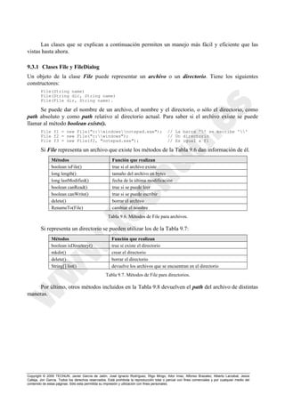 Copyright © 2000 TECNUN, Javier García de Jalón, José Ignacio Rodríguez, Íñigo Mingo, Aitor Imaz, Alfonso Brazalez, Alberto Larzabal, Jesús
Calleja, Jon García. Todos los derechos reservados. Está prohibida la reproducción total o parcial con fines comerciales y por cualquier medio del
contenido de estas páginas. Sólo esta permitida su impresión y utilización con fines personales.
Las clases que se explican a continuación permiten un manejo más fácil y eficiente que las
vistas hasta ahora.
9.3.1 Clases File y FileDialog
Un objeto de la clase File puede representar un archivo o un directorio. Tiene los siguientes
constructores:
File(String name)
File(String dir, String name)
File(File dir, String name).
Se puede dar el nombre de un archivo, el nombre y el directorio, o sólo el directorio, como
path absoluto y como path relativo al directorio actual. Para saber si el archivo existe se puede
llamar al método boolean exists().
File f1 = new File("c:windowsnotepad.exe"); // La barra '' se escribe ''
File f2 = new File("c:windows"); // Un directorio
File f3 = new File(f2, "notepad.exe"); // Es igual a f1
Si File representa un archivo que existe los métodos de la Tabla 9.6 dan información de él.
Si representa un directorio se pueden utilizar los de la Tabla 9.7:
Por último, otros métodos incluidos en la Tabla 9.8 devuelven el path del archivo de distintas
maneras.
Métodos Función que realizan
boolean isFile() true si el archivo existe
long length() tamaño del archivo en bytes
long lastModified() fecha de la última modificación
boolean canRead() true si se puede leer
boolean canWrite() true si se puede escribir
delete() borrar el archivo
RenameTo(File) cambiar el nombre
Tabla 9.6. Métodos de File para archivos.
Métodos Función que realizan
boolean isDirectory() true si existe el directorio
mkdir() crear el directorio
delete() borrar el directorio
String[] list() devuelve los archivos que se encuentran en el directorio
Tabla 9.7. Métodos de File para directorios.
 
