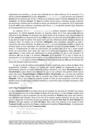 Copyright © 2000 TECNUN, Javier García de Jalón, José Ignacio Rodríguez, Íñigo Mingo, Aitor Imaz, Alfonso Brazalez, Alberto Larzabal, Jesús
Calleja, Jon García. Todos los derechos reservados. Está prohibida la reproducción total o parcial con fines comerciales y por cualquier medio del
contenido de estas páginas. Sólo esta permitida su impresión y utilización con fines personales.
implementar esta interface, y ser por tanto utilizada de un modo uniforme. En la sentencia 17 se
utiliza el método iterator() de la clase ArrayList (it = v.iterator();), que devuelve una referencia
Iterator de los elementos de la lista v. Obsérvese la diferencia entre el método iterator() de la clase
ArrayList y la interface Iterator. En Java los nombre sde las clases e interfaces siempre empiezan
por mayúscula, mientras que los métodos lo hacen con minúscula. Las sentencias 18-21 representan
un bucle while cuyas sentencias -encerradas entre llaves {...}- se repetirán mientras haya elementos
en la enumeración e (o en el vector v).
La sentencia 19 (dib = (Dibujable)it.next();) contiene bastantes elementos nuevos e
importantes. El método it.next() devuelve el siguiente objeto de la lista representada por una
referencia de tipo Iterator. En principio este objeto podría ser de cualquier clase. Los elementos de
la clase ArrayList son referencias de la clase Object, que es la clase más general de Java, la clase de
la que derivan todas las demás. Esto quiere decir que esas referencias pueden apuntar a objetos de
cualquier clase. El nombre de la interface (Dibujable) entre paréntesis representa un cast o
conversión entre tipos diferentes. En Java como en C++, la conversión entre variables u objetos de
distintas clases es muy importante. Por ejemplo, (int)3.14 convierte el número double 3.14 en el
entero 3. Evidentemente no todas las conversiones son posibles, pero sí lo son y tienen mucho
interés las conversiones entre clases que están en la misma línea jerárquica (entre sub-clases y
super-clases), y entre clases que implementan la misma interface. Lo que se está diciendo a la
referencia dib con el cast a la interface Dibujable en la sentencia 19, es que el objeto de la
enumeración va a ser tratado exclusivamente con los métodos de dicha interface. En la sentencia 20
(dib.dibujar(g);) se aplica el método dibujar() al objeto referenciado por dib, que forma parte del
iterator it, obtenida a partir de la lista v.
Lo que se acaba de explicar puede parecer un poco complicado, pero es típico de Java y de la
programación orientada a objetos. La ventaja del método paint() así programado es que es
absolutamente general: en ningún momento se hace referencia a las clases RectanguloGrafico y
CirculoGrafico, cuyos objetos son realmente los que se van a dibujar. Esto permite añadir nuevas
clases tales como TrianguloGrafico, PoligonoGrafico, LineaGrafica, etc., sin tener que modificar
para nada el código anterior: tan sólo es necesario que dichas clases implementen la interface
Dibujable. Esta es una ventaja no pequeña cuando se trata de crear programas extensibles (que
puedan crecer), flexibles (que se puedan modificar) y reutilizables (que se puedan incorporar a otras
aplicaciones).
1.3.9 Clase VentanaCerrable
La clase VentanaCerrable es la última clase de este ejemplo. Es una clase de “utilidad” que mejora
algo las características de la clase Frame de Java, de la que deriva. La clase Frame estándar tiene
una limitación y es que no responde a las acciones normales en Windows para cerrar una ventana o
una aplicación (por ejemplo, clicar en la cruz de la esquina superior derecha). En ese caso, para
cerrar la aplicación es necesario recurrir por ejemplo al comando End Task del Task Manager de
Windows NT (que aparece con Ctrl+Alt+Supr). Para evitar esta molestia se ha creado la clase
VentanaCerrable, que deriva de Frame e implementa la interface WindowListener. A continuación
se muestra el código de la clase VentanaCerrable.
1. // Fichero VentanaCerrable.java
2. import java.awt.*;
3. import java.awt.event.*;
 