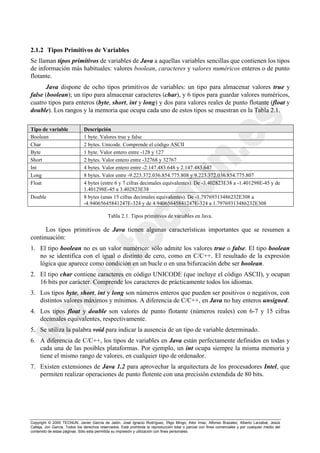 Copyright © 2000 TECNUN, Javier García de Jalón, José Ignacio Rodríguez, Íñigo Mingo, Aitor Imaz, Alfonso Brazalez, Alberto Larzabal, Jesús
Calleja, Jon García. Todos los derechos reservados. Está prohibida la reproducción total o parcial con fines comerciales y por cualquier medio del
contenido de estas páginas. Sólo esta permitida su impresión y utilización con fines personales.
2.1.2 Tipos Primitivos de Variables
Se llaman tipos primitivos de variables de Java a aquellas variables sencillas que contienen los tipos
de información más habituales: valores boolean, caracteres y valores numéricos enteros o de punto
flotante.
Java dispone de ocho tipos primitivos de variables: un tipo para almacenar valores true y
false (boolean); un tipo para almacenar caracteres (char), y 6 tipos para guardar valores numéricos,
cuatro tipos para enteros (byte, short, int y long) y dos para valores reales de punto flotante (float y
double). Los rangos y la memoria que ocupa cada uno de estos tipos se muestran en la Tabla 2.1.
Tipo de variable Descripción
Boolean 1 byte. Valores true y false
Char 2 bytes. Unicode. Comprende el código ASCII
Byte 1 byte. Valor entero entre -128 y 127
Short 2 bytes. Valor entero entre -32768 y 32767
Int 4 bytes. Valor entero entre -2.147.483.648 y 2.147.483.647
Long 8 bytes. Valor entre -9.223.372.036.854.775.808 y 9.223.372.036.854.775.807
Float 4 bytes (entre 6 y 7 cifras decimales equivalentes). De -3.402823E38 a -1.401298E-45 y de
1.401298E-45 a 3.402823E38
Double 8 bytes (unas 15 cifras decimales equivalentes). De -1.79769313486232E308 a
-4.94065645841247E-324 y de 4.94065645841247E-324 a 1.79769313486232E308
Los tipos primitivos de Java tienen algunas características importantes que se resumen a
continuación:
1. El tipo boolean no es un valor numérico: sólo admite los valores true o false. El tipo boolean
no se identifica con el igual o distinto de cero, como en C/C++. El resultado de la expresión
lógica que aparece como condición en un bucle o en una bifurcación debe ser boolean.
2. El tipo char contiene caracteres en código UNICODE (que incluye el código ASCII), y ocupan
16 bits por carácter. Comprende los caracteres de prácticamente todos los idiomas.
3. Los tipos byte, short, int y long son números enteros que pueden ser positivos o negativos, con
distintos valores máximos y mínimos. A diferencia de C/C++, en Java no hay enteros unsigned.
4. Los tipos float y double son valores de punto flotante (números reales) con 6-7 y 15 cifras
decimales equivalentes, respectivamente.
5. Se utiliza la palabra void para indicar la ausencia de un tipo de variable determinado.
6. A diferencia de C/C++, los tipos de variables en Java están perfectamente definidos en todas y
cada una de las posibles plataformas. Por ejemplo, un int ocupa siempre la misma memoria y
tiene el mismo rango de valores, en cualquier tipo de ordenador.
7. Existen extensiones de Java 1.2 para aprovechar la arquitectura de los procesadores Intel, que
permiten realizar operaciones de punto flotente con una precisión extendida de 80 bits.
Tabla 2.1. Tipos primitivos de variables en Java.
 