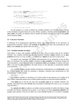 Capítulo 3: Clases en Java página 39
Copyright © 2000 TECNUN, Javier García de Jalón, José Ignacio Rodríguez, Íñigo Mingo, Aitor Imaz, Alfonso Brazalez, Alberto Larzabal, Jesús
Calleja, Jon García. Todos los derechos reservados. Está prohibida la reproducción total o parcial con fines comerciales y por cualquier medio del
contenido de estas páginas. Sólo esta permitida su impresión y utilización con fines personales.
public double perimetro() { return 2.0 * PI * r; }
public double area() { return PI * r * r; }
// método de objeto para comparar círculos
public Circulo elMayor(Circulo c) {
if (this.r>=c.r) return this; else return c;
}
// método de clase para comparar círculos
public static Circulo elMayor(Circulo c, Circulo d) {
if (c.r>=d.r) return c; else return d;
}
} // fin de la clase Circulo
En este ejemplo se ve cómo se definen las variables miembro y los métodos (cuyos nombres
se han resaltado en negrita) dentro de la clase. Dichas variables y métodos pueden ser de objeto o de
clase (static). Se puede ver también cómo el nombre del fichero coincide con el de la clase public
con la extensión *.java.
3.3 VARIABLES MIEMBRO
A diferencia de la programación algorítmica clásica, que estaba centrada en las funciones, la
programación orientada a objetos está centrada en los datos. Una clase está constituida por unos
datos y unos métodos que operan sobre esos datos.
3.3.1 Variables miembro de objeto
Cada objeto, es decir cada ejemplar concreto de la clase, tiene su propia copia de las variables
miembro. Las variables miembro de una clase (también llamadas campos) pueden ser de tipos
primitivos (boolean, int, long, double, …) o referencias a objetos de otra clase (composición).
Un aspecto muy importante del correcto funcionamiento de los programas es que no haya
datos sin inicializar. Por eso las variables miembro de tipos primitivos se inicializan siempre de
modo automático, incluso antes de llamar al constructor (false para boolean, el carácter nulo para
char y cero para los tipos numéricos). De todas formas, lo más adecuado es inicializarlas también
en el constructor.
Las variables miembro pueden también inicializarse explícitamente en la declaración, como
las variables locales, por medio de constantes o llamadas a métodos (esta inicialización no está
permitida en C++). Por ejemplo,
long nDatos = 100;
Las variables miembro se inicializan en el mismo orden en que aparecen en el código de la
clase. Esto es importante porque unas variables pueden apoyarse en otras previamente definidas.
Cada objeto que se crea de una clase tiene su propia copia de las variables miembro. Por
ejemplo, cada objeto de la clase Circulo tiene sus propias coordenadas del centro x e y, y su propio
valor del radio r.
Los métodos de objeto se aplican a un objeto concreto poniendo el nombre del objeto y luego
el nombre del método, separados por un punto. A este objeto se le llama argumento implícito. Por
ejemplo, para calcular el área de un objeto de la clase Circulo llamado c1 se escribirá: c1.area();.
 