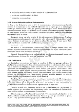 Copyright © 2000 TECNUN, Javier García de Jalón, José Ignacio Rodríguez, Íñigo Mingo, Aitor Imaz, Alfonso Brazalez, Alberto Larzabal, Jesús
Calleja, Jon García. Todos los derechos reservados. Está prohibida la reproducción total o parcial con fines comerciales y por cualquier medio del
contenido de estas páginas. Sólo esta permitida su impresión y utilización con fines personales.
• se da valor por defecto a las variables miembro de los tipos primitivos
• se ejecutan los inicializadores de objeto
• se ejecutan los constructores
3.5.8 Destrucción de objetos (liberación de memoria)
En Java no hay destructores como en C++. El sistema se ocupa automáticamente de liberar la
memoria de los objetos que ya han perdido la referencia, esto es, objetos que ya no tienen ningún
nombre que permita acceder a ellos, por ejemplo por haber llegado al final del bloque en el que
habían sido definidos, porque a la referencia se le ha asignado el valor null o porque a la referencia
se le ha asignado la dirección de otro objeto. A esta característica de Java se le llama garbage
collection (recogida de basura).
En Java es normal que varias variables de tipo referencia apunten al mismo objeto. Java lleva
internamente un contador de cuántas referencias hay sobre cada objeto. El objeto podrá ser borrado
cuando el número de referencias sea cero. Como ya se ha dicho, una forma de hacer que un objeto
quede sin referencia es cambiar ésta a null, haciendo por ejemplo:
ObjetoRef = null;
En Java no se sabe exactamente cuándo se va a activar el garbage collector. Si no falta
memoria es posible que no se llegue a activar en ningún momento. No es pues conveniente confiar
en él para la realización de otras tareas más críticas.
Se puede llamar explícitamente al garbage collector con el método System.gc(), aunque esto
es considerado por el sistema sólo como una “sugerencia” a la JVM.
3.5.9 Finalizadores
Los finalizadores son métodos que vienen a completar la labor del garbage collector. Un
finalizador es un método que se llama automáticamente cuando se va a destruir un objeto (antes de
que la memoria sea liberada de modo automático por el sistema). Se utilizan para ciertas
operaciones de terminación distintas de liberar memoria (por ejemplo: cerrar ficheros, cerrar
conexiones de red, liberar memoria reservada por funciones nativas, etc.). Hay que tener en cuenta
que el garbage collector sólo libera la memoria reservada con new. Si por ejemplo se ha reservado
memoria con funciones nativas en C (por ejemplo, utilizando la función malloc()), esta memoria
hay que liberarla explícitamente utilizando el método finalize().
Un finalizador es un método de objeto (no static), sin valor de retorno (void), sin argumentos
y que siempre se llama finalize(). Los finalizadores se llaman de modo automático siempre que
hayan sido definidos por el programador de la clase. Para realizar su tarea correctamente, un
finalizador debería terminar siempre llamando al finalizador de su super-clase.
Tampoco se puede saber el momento preciso en que los finalizadores van a ser llamados. En
muchas ocasiones será conveniente que el programador realice esas operaciones de finalización de
modo explícito mediante otros métodos que él mismo llame.
El método System.runFinalization() “sugiere” a la JVM que ejecute los finalizadores de los
objetos pendientes (que han perdido la referencia). Parece ser que para que este método se ejecute,
en Java 1.1 hay que llamar primero a gc() y luego a runFinalization().
 