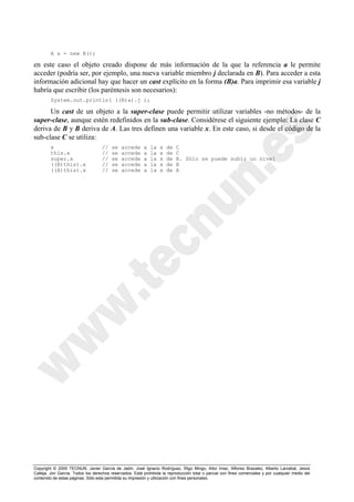 Copyright © 2000 TECNUN, Javier García de Jalón, José Ignacio Rodríguez, Íñigo Mingo, Aitor Imaz, Alfonso Brazalez, Alberto Larzabal, Jesús
Calleja, Jon García. Todos los derechos reservados. Está prohibida la reproducción total o parcial con fines comerciales y por cualquier medio del
contenido de estas páginas. Sólo esta permitida su impresión y utilización con fines personales.
A a = new B();
en este caso el objeto creado dispone de más información de la que la referencia a le permite
acceder (podría ser, por ejemplo, una nueva variable miembro j declarada en B). Para acceder a esta
información adicional hay que hacer un cast explícito en la forma (B)a. Para imprimir esa variable j
habría que escribir (los paréntesis son necesarios):
System.out.println( ((B)a).j );
Un cast de un objeto a la super-clase puede permitir utilizar variables -no métodos- de la
super-clase, aunque estén redefinidos en la sub-clase. Considérese el siguiente ejemplo: La clase C
deriva de B y B deriva de A. Las tres definen una variable x. En este caso, si desde el código de la
sub-clase C se utiliza:
x // se accede a la x de C
this.x // se accede a la x de C
super.x // se accede a la x de B. Sólo se puede subir un nivel
((B)this).x // se accede a la x de B
((A)this).x // se accede a la x de A
 