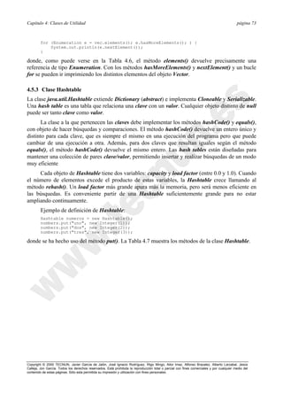 Capítulo 4: Clases de Utilidad página 73
Copyright © 2000 TECNUN, Javier García de Jalón, José Ignacio Rodríguez, Íñigo Mingo, Aitor Imaz, Alfonso Brazalez, Alberto Larzabal, Jesús
Calleja, Jon García. Todos los derechos reservados. Está prohibida la reproducción total o parcial con fines comerciales y por cualquier medio del
contenido de estas páginas. Sólo esta permitida su impresión y utilización con fines personales.
for (Enumeration e = vec.elements(); e.hasMoreElements(); ) {
System.out.println(e.nextElement());
}
donde, como puede verse en la Tabla 4.6, el método elements() devuelve precisamente una
referencia de tipo Enumeration. Con los métodos hasMoreElements() y nextElement() y un bucle
for se pueden ir imprimiendo los distintos elementos del objeto Vector.
4.5.3 Clase Hashtable
La clase java.util.Hashtable extiende Dictionary (abstract) e implementa Cloneable y Serializable.
Una hash table es una tabla que relaciona una clave con un valor. Cualquier objeto distinto de null
puede ser tanto clave como valor.
La clase a la que pertenecen las claves debe implementar los métodos hashCode() y equals(),
con objeto de hacer búsquedas y comparaciones. El método hashCode() devuelve un entero único y
distinto para cada clave, que es siempre el mismo en una ejecución del programa pero que puede
cambiar de una ejecución a otra. Además, para dos claves que resultan iguales según el método
equals(), el método hashCode() devuelve el mismo entero. Las hash tables están diseñadas para
mantener una colección de pares clave/valor, permitiendo insertar y realizar búsquedas de un modo
muy eficiente
Cada objeto de Hashtable tiene dos variables: capacity y load factor (entre 0.0 y 1.0). Cuando
el número de elementos excede el producto de estas variables, la Hashtable crece llamando al
método rehash(). Un load factor más grande apura más la memoria, pero será menos eficiente en
las búsquedas. Es conveniente partir de una Hashtable suficientemente grande para no estar
ampliando continuamente.
Ejemplo de definición de Hashtable:
Hashtable numeros = new Hashtable();
numbers.put("uno", new Integer(1));
numbers.put("dos", new Integer(2));
numbers.put("tres", new Integer(3));
donde se ha hecho uso del método put(). La Tabla 4.7 muestra los métodos de la clase Hashtable.
 
