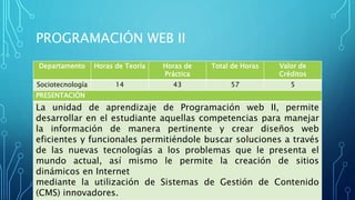 PROGRAMACIÓN WEB II
Departamento Horas de Teoría Horas de
Práctica
Total de Horas Valor de
Créditos
Sociotecnología 14 43 57 5
PRESENTACIÓN
La unidad de aprendizaje de Programación web II, permite
desarrollar en el estudiante aquellas competencias para manejar
la información de manera pertinente y crear diseños web
eficientes y funcionales permitiéndole buscar soluciones a través
de las nuevas tecnologías a los problemas que le presenta el
mundo actual, así mismo le permite la creación de sitios
dinámicos en Internet
mediante la utilización de Sistemas de Gestión de Contenido
(CMS) innovadores.
 