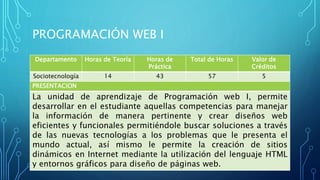 PROGRAMACIÓN WEB I
Departamento Horas de Teoría Horas de
Práctica
Total de Horas Valor de
Créditos
Sociotecnología 14 43 57 5
PRESENTACION
La unidad de aprendizaje de Programación web I, permite
desarrollar en el estudiante aquellas competencias para manejar
la información de manera pertinente y crear diseños web
eficientes y funcionales permitiéndole buscar soluciones a través
de las nuevas tecnologías a los problemas que le presenta el
mundo actual, así mismo le permite la creación de sitios
dinámicos en Internet mediante la utilización del lenguaje HTML
y entornos gráficos para diseño de páginas web.
 