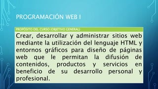 PROGRAMACIÓN WEB I
PROPÓSITO DEL CURSO (OBJETIVO GENERAL)
Crear, desarrollar y administrar sitios web
mediante la utilización del lenguaje HTML y
entornos gráficos para diseño de páginas
web que le permitan la difusión de
contenidos, productos y servicios en
beneficio de su desarrollo personal y
profesional.
 