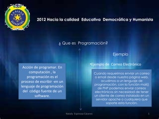 2012 Hacia la calidad Educativa Democrática y Humanista




                       ¿ Que es Programación?

                                                                   Ejemplo

                                                 •Ejemplo de Correo Electrónico
 Acción de programar. En
     computación , la                                  Cuando requerimos enviar un correo
   programación es el                                  o email desde nuestra página web,
proceso de escribir -en un                                 acudimos a un lenguaje de
             .                                         programación, con la función mail()
lenguaje de programación                                 de PHP podemos enviar correos
 del código fuente de un                               electrónicos sin necesidad de tener
        software.                                      un cliente de correo instalado en un
                                                        servidor apache o cualquiera que
                                                               soporte esta función.


                             Nataly Espinosa Cáceres                                      1
 