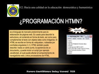 2012: Hacia una calidad en la educación democrática y humanística




                                                             ejemplo
es el lenguaje de marcado predominante para la
elaboración de páginas web. Es usado para describir la
estructura y el contenido en forma de texto, así como para
complementar el texto con objetos tales como imágenes. El
HTML se escribe en forma de «etiquetas», rodeadas por
corchetes angulares (<,>). HTML también puede
describir, hasta un cierto punto, la apariencia de un
documento, y puede incluir un script (por ejemplo
JavaScript), el cual puede afectar el comportamiento de
navegadores web y otros procesadores de HTML.




                    Forero Castiblanco Deisy Yurani 1103
 