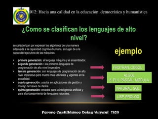 2012: Hacia una calidad en la educación democrática y humanística




se caracterizan por expresar los algoritmos de una manera
adecuada a la capacidad cognitiva humana, en lugar de a la
capacidad ejecutora de las máquinas.

•   primera generación: el lenguaje máquina y el ensamblador.
•   segunda generación : los primeros lenguajes de
    programación de alto nivel imperativo .                          FROTRAN, COBOL
•   tercera generación: son lenguajes de programación de alto
    nivel imperativo pero mucho más utilizados y vigentes en la               ALGOL
    actualidad.
                                                                   8, PL/I, PASCAL, MODULA
•   cuarta generación: usados en aplicaciones de gestión y
    manejo de bases de dados.
•   quinta generación: creados para la inteligencia artificial y       NATURAL, SQL
    para el procesamiento de lenguajes naturales.
                                                                       LISP, PROLOG


                         Forero Castiblanco Deisy Yurani 1103
 