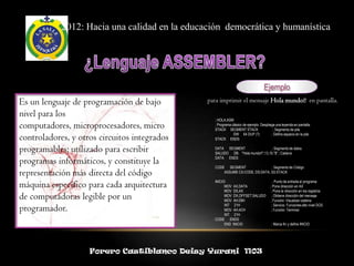 2012: Hacia una calidad en la educación democrática y humanística




                                                                                  Ejemplo
Es un lenguaje de programación de bajo         para imprimir el mensaje Hola mundo!! en pantalla.

nivel para los
                                                 ; HOLA.ASM
computadores, microprocesadores, micro           ; Programa clásico de ejemplo. Despliega una leyenda en pantalla.
                                                 STACK SEGMENT STACK                    ; Segmento de pila

controladores, y otros circuitos integrados      STACK ENDS
                                                             DW 64 DUP (?)             ; Define espacio en la pila



programables; utilizado para escribir            DATA SEGMENT                 ; Segmento de datos
                                                 SALUDO DB "Hola mundo!!",13,10,"$" ; Cadena

programas informáticos, y constituye la          DATA ENDS

                                                 CODE SEGMENT                 ; Segmento de Código
representación más directa del código                ASSUME CS:CODE, DS:DATA, SS:STACK


máquina específico para cada arquitectura        INICIO:
                                                       MOV AX,DATA
                                                                                         ; Punto de entrada al programa
                                                                                      ; Pone dirección en AX
                                                       MOV DS,AX                       ; Pone la dirección en los registros
de computadoras legible por un                         MOV DX,OFFSET SALUDO
                                                       MOV AH,09H
                                                                                        ; Obtiene dirección del mensaje
                                                                                      ; Función: Visualizar cadena

programador.                                           INT 21H
                                                       MOV AH,4CH
                                                                                        ; Servicio: Funciones alto nivel DOS
                                                                                       ; Función: Terminar
                                                       INT 21H
                                                 CODE ENDS
                                                       END INICIO                      ; Marca fin y define INICIO




                    Forero Castiblanco Deisy Yurani 1103
 