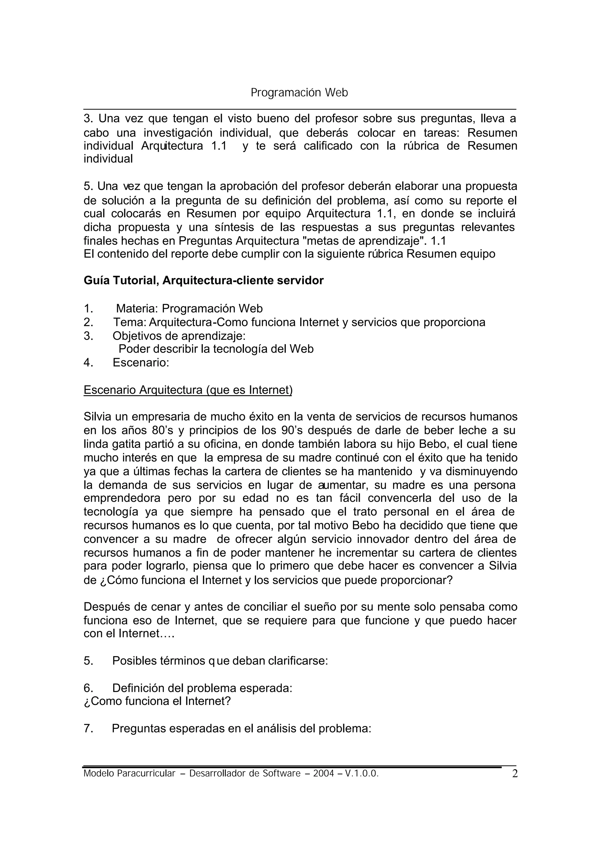 Programación Web

3. Una vez que tengan el visto bueno del profesor sobre sus preguntas, lleva a
cabo una investigación individual, que deberás colocar en tareas: Resumen
individual Arquitectura 1.1 y te será calificado con la rúbrica de Resumen
individual

5. Una vez que tengan la aprobación del profesor deberán elaborar una propuesta
de solución a la pregunta de su definición del problema, así como su reporte el
cual colocarás en Resumen por equipo Arquitectura 1.1, en donde se incluirá
dicha propuesta y una síntesis de las respuestas a sus preguntas relevantes
finales hechas en Preguntas Arquitectura "metas de aprendizaje". 1.1
El contenido del reporte debe cumplir con la siguiente rúbrica Resumen equipo

Guía Tutorial, Arquitectura-cliente servidor

1.    Materia: Programación Web
2.    Tema: Arquitectura-Como funciona Internet y servicios que proporciona
3.    Objetivos de aprendizaje:
       Poder describir la tecnología del Web
4.    Escenario:

Escenario Arquitectura (que es Internet)

Silvia un empresaria de mucho éxito en la venta de servicios de recursos humanos
en los años 80’s y principios de los 90’s después de darle de beber leche a su
linda gatita partió a su oficina, en donde también labora su hijo Bebo, el cual tiene
mucho interés en que la empresa de su madre continué con el éxito que ha tenido
ya que a últimas fechas la cartera de clientes se ha mantenido y va disminuyendo
la demanda de sus servicios en lugar de aumentar, su madre es una persona
emprendedora pero por su edad no es tan fácil convencerla del uso de la
tecnología ya que siempre ha pensado que el trato personal en el área de
recursos humanos es lo que cuenta, por tal motivo Bebo ha decidido que tiene que
convencer a su madre de ofrecer algún servicio innovador dentro del área de
recursos humanos a fin de poder mantener he incrementar su cartera de clientes
para poder lograrlo, piensa que lo primero que debe hacer es convencer a Silvia
de ¿Cómo funciona el Internet y los servicios que puede proporcionar?

Después de cenar y antes de conciliar el sueño por su mente solo pensaba como
funciona eso de Internet, que se requiere para que funcione y que puedo hacer
con el Internet….

5.    Posibles términos q ue deban clarificarse:

6.  Definición del problema esperada:
¿Como funciona el Internet?

7.    Preguntas esperadas en el análisis del problema:


Modelo Paracurricular – Desarrollador de Software – 2004 – V.1.0.0.                2
 