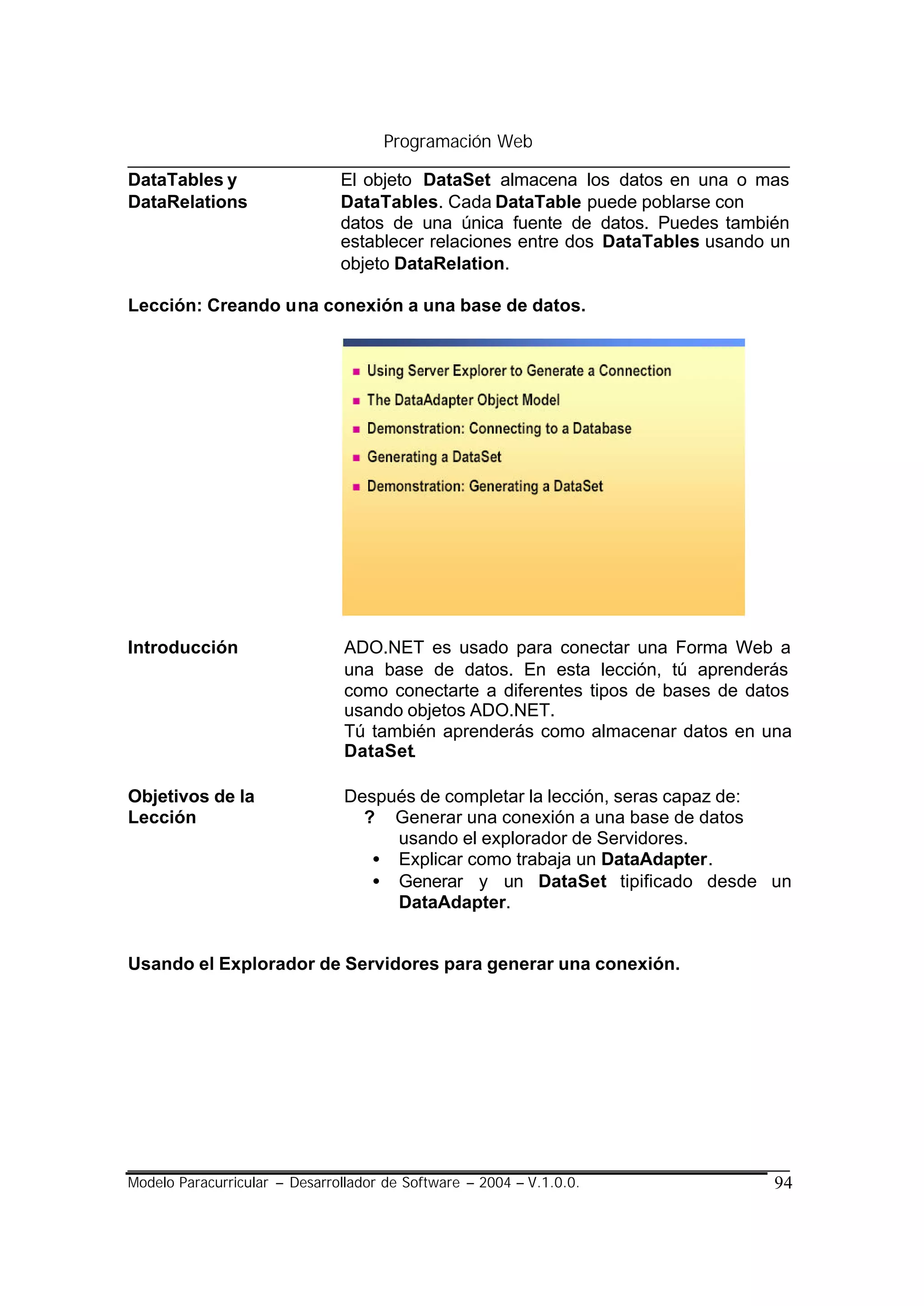 Programación Web

DataTables y                   El objeto DataSet almacena los datos en una o mas
DataRelations                  DataTables. Cada DataTable puede poblarse con
                               datos de una única fuente de datos. Puedes también
                               establecer relaciones entre dos DataTables usando un
                               objeto DataRelation.

Lección: Creando una conexión a una base de datos.




Introducción                    ADO.NET es usado para conectar una Forma Web a
                                una base de datos. En esta lección, tú aprenderás
                                como conectarte a diferentes tipos de bases de datos
                                usando objetos ADO.NET.
                                Tú también aprenderás como almacenar datos en una
                                DataSet.

Objetivos de la                 Después de completar la lección, seras capaz de:
Lección                           ? Generar una conexión a una base de datos
                                     usando el explorador de Servidores.
                                   • Explicar como trabaja un DataAdapter.
                                   • Generar y un DataSet tipificado desde un
                                     DataAdapter.


Usando el Explorador de Servidores para generar una conexión.




Modelo Paracurricular – Desarrollador de Software – 2004 – V.1.0.0.              94
 