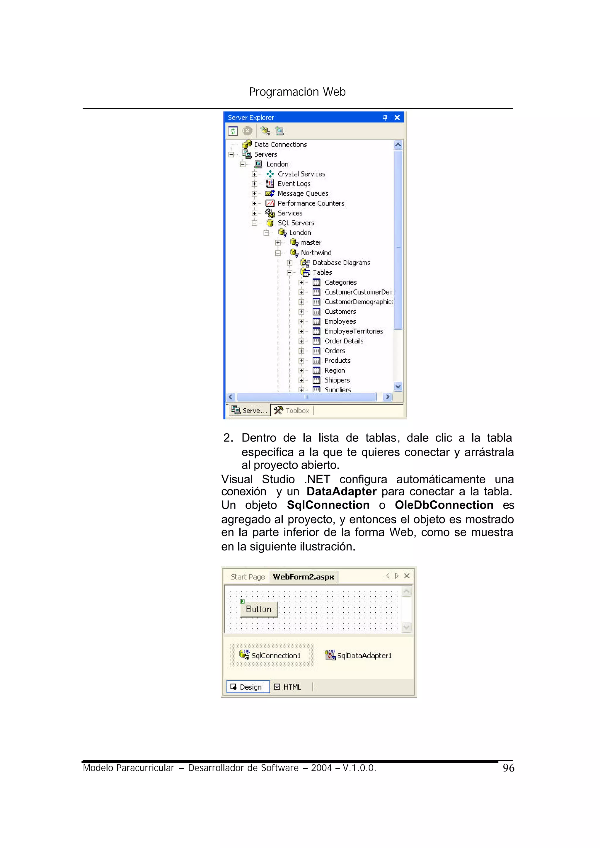 Programación Web




                               2. Dentro de la lista de tablas, dale clic a la tabla
                                   especifica a la que te quieres conectar y arrástrala
                                   al proyecto abierto.
                               Visual Studio .NET configura automáticamente una
                               conexión y un DataAdapter para conectar a la tabla.
                               Un objeto SqlConnection o OleDbConnection es
                               agregado al proyecto, y entonces el objeto es mostrado
                               en la parte inferior de la forma Web, como se muestra
                               en la siguiente ilustración.




Modelo Paracurricular – Desarrollador de Software – 2004 – V.1.0.0.                 96
 