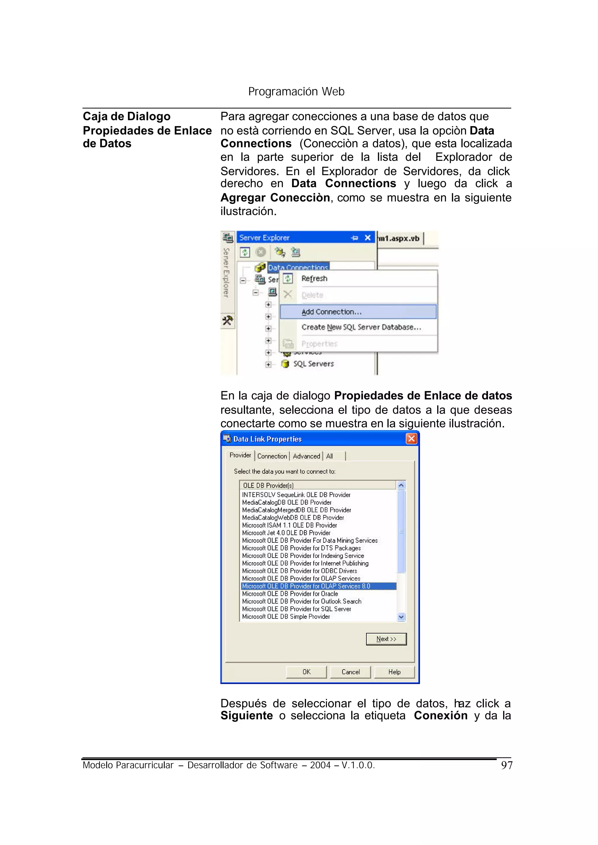 Programación Web

Caja de Dialogo       Para agregar conecciones a una base de datos que
Propiedades de Enlace no està corriendo en SQL Server, usa la opciòn Data
de Datos              Connections (Conecciòn a datos), que esta localizada
                      en la parte superior de la lista del Explorador de
                      Servidores. En el Explorador de Servidores, da click
                      derecho en Data Connections y luego da click a
                      Agregar Conecciòn, como se muestra en la siguiente
                      ilustración.




                               En la caja de dialogo Propiedades de Enlace de datos
                               resultante, selecciona el tipo de datos a la que deseas
                               conectarte como se muestra en la siguiente ilustración.




                               Después de seleccionar el tipo de datos, haz click a
                               Siguiente o selecciona la etiqueta Conexión y da la



Modelo Paracurricular – Desarrollador de Software – 2004 – V.1.0.0.                97
 