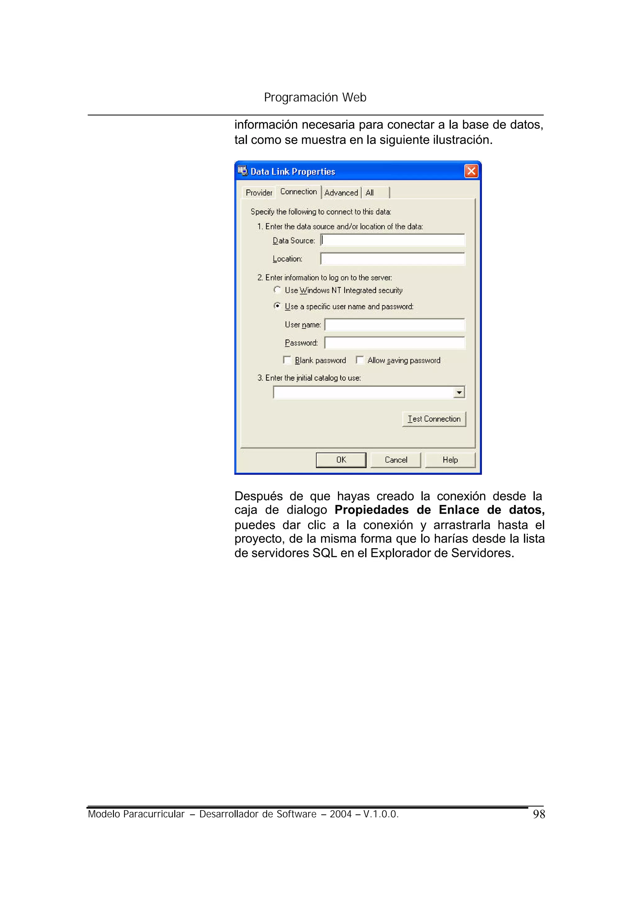 Programación Web

                               información necesaria para conectar a la base de datos,
                               tal como se muestra en la siguiente ilustración.




                               Después de que hayas creado la conexión desde la
                               caja de dialogo Propiedades de Enlace de datos,
                               puedes dar clic a la conexión y arrastrarla hasta el
                               proyecto, de la misma forma que lo harías desde la lista
                               de servidores SQL en el Explorador de Servidores.




Modelo Paracurricular – Desarrollador de Software – 2004 – V.1.0.0.                 98
 