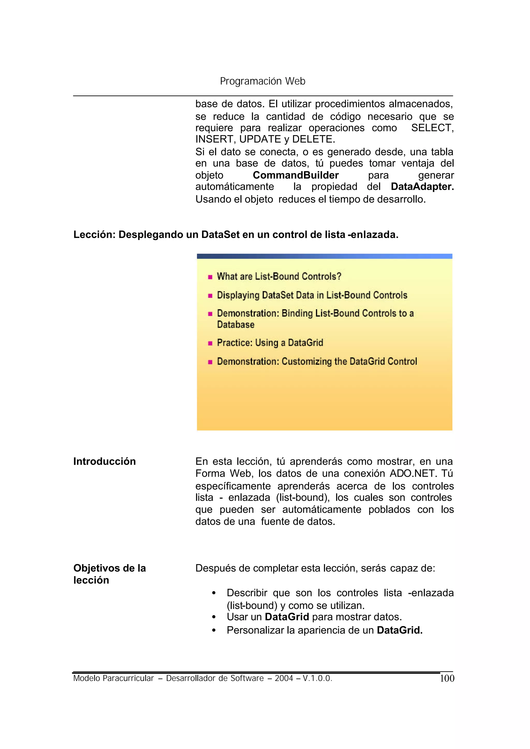 Programación Web

                               base de datos. El utilizar procedimientos almacenados,
                               se reduce la cantidad de código necesario que se
                               requiere para realizar operaciones como SELECT,
                               INSERT, UPDATE y DELETE.
                               Si el dato se conecta, o es generado desde, una tabla
                               en una base de datos, tú puedes tomar ventaja del
                               objeto      CommandBuilder           para      generar
                               automáticamente      la propiedad del DataAdapter.
                               Usando el objeto reduces el tiempo de desarrollo.


Lección: Desplegando un DataSet en un control de lista -enlazada.




Introducción                   En esta lección, tú aprenderás como mostrar, en una
                               Forma Web, los datos de una conexión ADO.NET. Tú
                               específicamente aprenderás acerca de los controles
                               lista - enlazada (list-bound), los cuales son controles
                               que pueden ser automáticamente poblados con los
                               datos de una fuente de datos.



Objetivos de la                Después de completar esta lección, serás capaz de:
lección
                                   •    Describir que son los controles lista -enlazada
                                        (list-bound) y como se utilizan.
                                   •    Usar un DataGrid para mostrar datos.
                                   •    Personalizar la apariencia de un DataGrid.



Modelo Paracurricular – Desarrollador de Software – 2004 – V.1.0.0.                 100
 