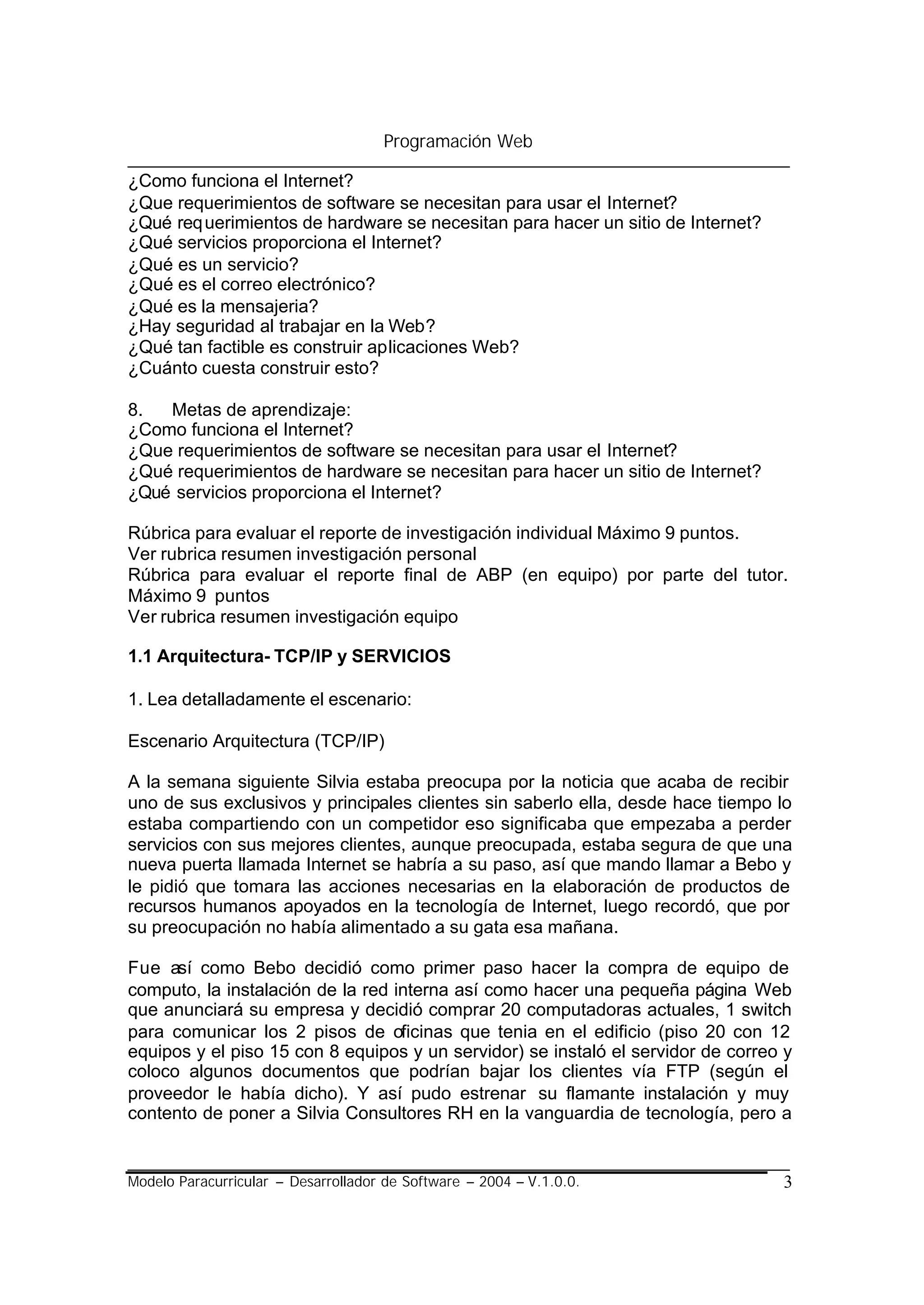 Programación Web

¿Como funciona el Internet?
¿Que requerimientos de software se necesitan para usar el Internet?
¿Qué req uerimientos de hardware se necesitan para hacer un sitio de Internet?
¿Qué servicios proporciona el Internet?
¿Qué es un servicio?
¿Qué es el correo electrónico?
¿Qué es la mensajeria?
¿Hay seguridad al trabajar en la Web?
¿Qué tan factible es construir aplicaciones Web?
¿Cuánto cuesta construir esto?

8.  Metas de aprendizaje:
¿Como funciona el Internet?
¿Que requerimientos de software se necesitan para usar el Internet?
¿Qué requerimientos de hardware se necesitan para hacer un sitio de Internet?
¿Qué servicios proporciona el Internet?

Rúbrica para evaluar el reporte de investigación individual Máximo 9 puntos.
Ver rubrica resumen investigación personal
Rúbrica para evaluar el reporte final de ABP (en equipo) por parte del tutor.
Máximo 9 puntos
Ver rubrica resumen investigación equipo

1.1 Arquitectura- TCP/IP y SERVICIOS

1. Lea detalladamente el escenario:

Escenario Arquitectura (TCP/IP)

A la semana siguiente Silvia estaba preocupa por la noticia que acaba de recibir
uno de sus exclusivos y principales clientes sin saberlo ella, desde hace tiempo lo
estaba compartiendo con un competidor eso significaba que empezaba a perder
servicios con sus mejores clientes, aunque preocupada, estaba segura de que una
nueva puerta llamada Internet se habría a su paso, así que mando llamar a Bebo y
le pidió que tomara las acciones necesarias en la elaboración de productos de
recursos humanos apoyados en la tecnología de Internet, luego recordó, que por
su preocupación no había alimentado a su gata esa mañana.

Fue así como Bebo decidió como primer paso hacer la compra de equipo de
computo, la instalación de la red interna así como hacer una pequeña página Web
que anunciará su empresa y decidió comprar 20 computadoras actuales, 1 switch
para comunicar los 2 pisos de oficinas que tenia en el edificio (piso 20 con 12
equipos y el piso 15 con 8 equipos y un servidor) se instaló el servidor de correo y
coloco algunos documentos que podrían bajar los clientes vía FTP (según el
proveedor le había dicho). Y así pudo estrenar su flamante instalación y muy
contento de poner a Silvia Consultores RH en la vanguardia de tecnología, pero a


Modelo Paracurricular – Desarrollador de Software – 2004 – V.1.0.0.               3
 