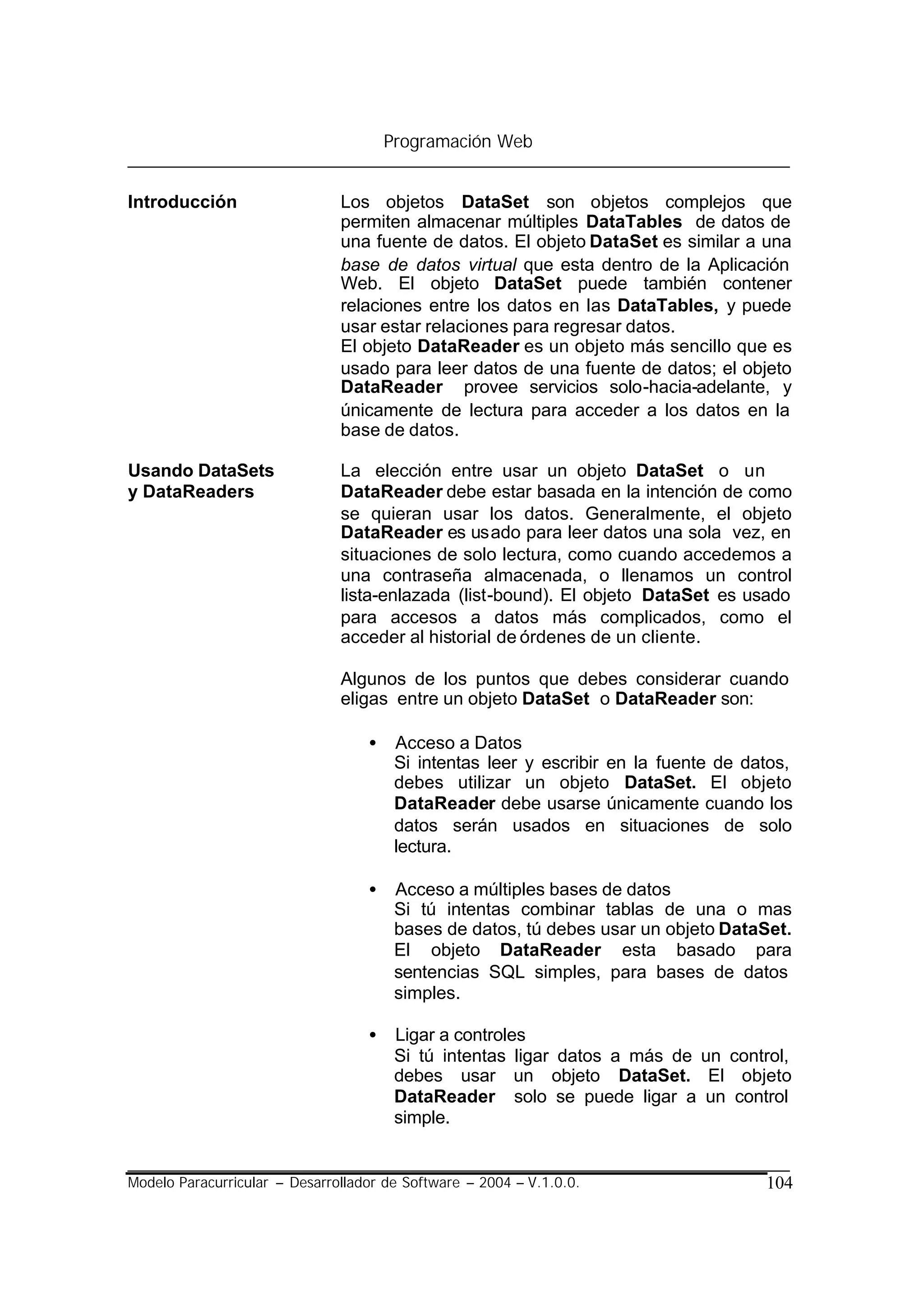 Programación Web


Introducción                   Los objetos DataSet son objetos complejos que
                               permiten almacenar múltiples DataTables de datos de
                               una fuente de datos. El objeto DataSet es similar a una
                               base de datos virtual que esta dentro de la Aplicación
                               Web. El objeto DataSet puede también contener
                               relaciones entre los datos en las DataTables, y puede
                               usar estar relaciones para regresar datos.
                               El objeto DataReader es un objeto más sencillo que es
                               usado para leer datos de una fuente de datos; el objeto
                               DataReader provee servicios solo-hacia-adelante, y
                               únicamente de lectura para acceder a los datos en la
                               base de datos.

Usando DataSets                La elección entre usar un objeto DataSet o un
y DataReaders                  DataReader debe estar basada en la intención de como
                               se quieran usar los datos. Generalmente, el objeto
                               DataReader es usado para leer datos una sola vez, en
                               situaciones de solo lectura, como cuando accedemos a
                               una contraseña almacenada, o llenamos un control
                               lista-enlazada (list-bound). El objeto DataSet es usado
                               para accesos a datos más complicados, como el
                               acceder al historial de órdenes de un cliente.

                               Algunos de los puntos que debes considerar cuando
                               eligas entre un objeto DataSet o DataReader son:

                                   •    Acceso a Datos
                                        Si intentas leer y escribir en la fuente de datos,
                                        debes utilizar un objeto DataSet. El objeto
                                        DataReader debe usarse únicamente cuando los
                                        datos serán usados en situaciones de solo
                                        lectura.

                                   •    Acceso a múltiples bases de datos
                                        Si tú intentas combinar tablas de una o mas
                                        bases de datos, tú debes usar un objeto DataSet.
                                        El objeto DataReader esta basado para
                                        sentencias SQL simples, para bases de datos
                                        simples.

                                   •    Ligar a controles
                                        Si tú intentas ligar datos a más de un control,
                                        debes usar un objeto DataSet. El objeto
                                        DataReader solo se puede ligar a un control
                                        simple.


Modelo Paracurricular – Desarrollador de Software – 2004 – V.1.0.0.                   104
 