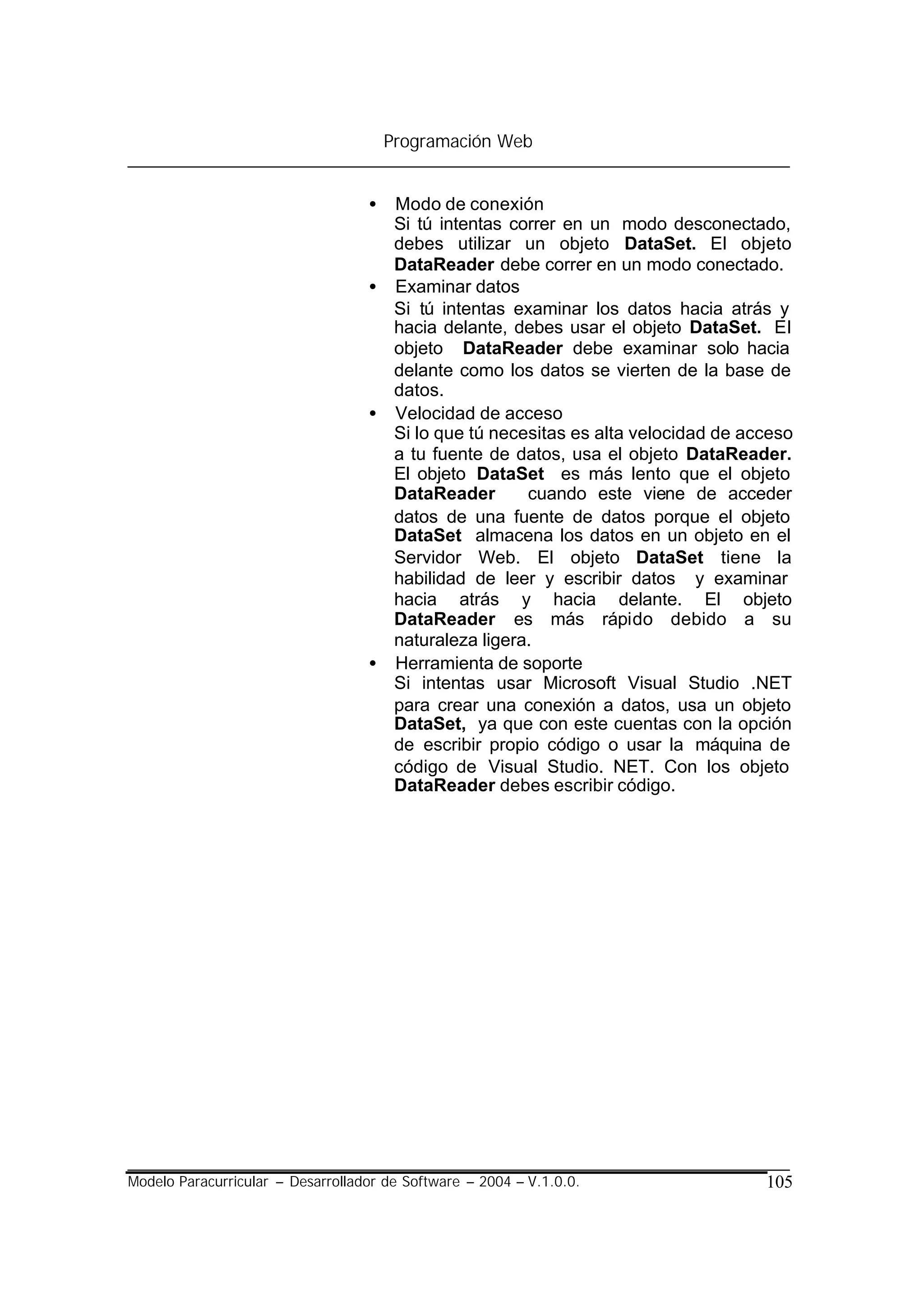 Programación Web


                                   • Modo de conexión
                                     Si tú intentas correr en un modo desconectado,
                                     debes utilizar un objeto DataSet. El objeto
                                     DataReader debe correr en un modo conectado.
                                   • Examinar datos
                                     Si tú intentas examinar los datos hacia atrás y
                                     hacia delante, debes usar el objeto DataSet. El
                                     objeto DataReader debe examinar solo hacia
                                     delante como los datos se vierten de la base de
                                     datos.
                                   • Velocidad de acceso
                                     Si lo que tú necesitas es alta velocidad de acceso
                                     a tu fuente de datos, usa el objeto DataReader.
                                     El objeto DataSet es más lento que el objeto
                                     DataReader       cuando este viene de acceder
                                     datos de una fuente de datos porque el objeto
                                     DataSet almacena los datos en un objeto en el
                                     Servidor Web. El objeto DataSet tiene la
                                     habilidad de leer y escribir datos y examinar
                                     hacia atrás y hacia delante. El objeto
                                     DataReader es más rápido debido a su
                                     naturaleza ligera.
                                   • Herramienta de soporte
                                     Si intentas usar Microsoft Visual Studio .NET
                                     para crear una conexión a datos, usa un objeto
                                     DataSet, ya que con este cuentas con la opción
                                     de escribir propio código o usar la máquina de
                                     código de Visual Studio. NET. Con los objeto
                                     DataReader debes escribir código.




Modelo Paracurricular – Desarrollador de Software – 2004 – V.1.0.0.                105
 