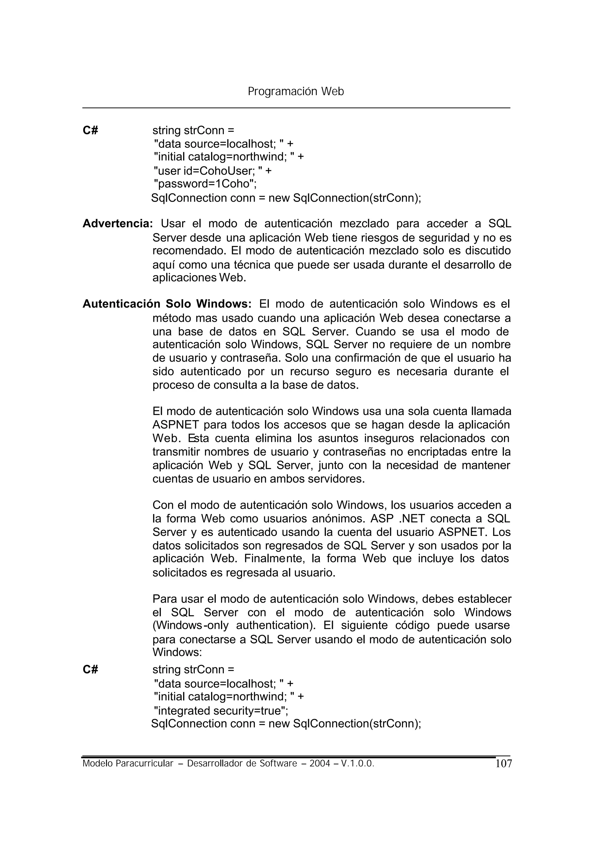 Programación Web


C#             string strConn =
               "data source=localhost; " +
               "initial catalog=northwind; " +
               "user id=CohoUser; " +
               "password=1Coho";
               SqlConnection conn = new SqlConnection(strConn);

Advertencia: Usar el modo de autenticación mezclado para acceder a SQL
            Server desde una aplicación Web tiene riesgos de seguridad y no es
            recomendado. El modo de autenticación mezclado solo es discutido
            aquí como una técnica que puede ser usada durante el desarrollo de
            aplicaciones Web.

Autenticación Solo Windows: El modo de autenticación solo Windows es el
            método mas usado cuando una aplicación Web desea conectarse a
            una base de datos en SQL Server. Cuando se usa el modo de
            autenticación solo Windows, SQL Server no requiere de un nombre
            de usuario y contraseña. Solo una confirmación de que el usuario ha
            sido autenticado por un recurso seguro es necesaria durante el
            proceso de consulta a la base de datos.

                El modo de autenticación solo Windows usa una sola cuenta llamada
                ASPNET para todos los accesos que se hagan desde la aplicación
                Web. Esta cuenta elimina los asuntos inseguros relacionados con
                transmitir nombres de usuario y contraseñas no encriptadas entre la
                aplicación Web y SQL Server, junto con la necesidad de mantener
                cuentas de usuario en ambos servidores.

                Con el modo de autenticación solo Windows, los usuarios acceden a
                la forma Web como usuarios anónimos. ASP .NET conecta a SQL
                Server y es autenticado usando la cuenta del usuario ASPNET. Los
                datos solicitados son regresados de SQL Server y son usados por la
                aplicación Web. Finalmente, la forma Web que incluye los datos
                solicitados es regresada al usuario.

               Para usar el modo de autenticación solo Windows, debes establecer
               el SQL Server con el modo de autenticación solo Windows
               (Windows -only authentication). El siguiente código puede usarse
               para conectarse a SQL Server usando el modo de autenticación solo
               Windows:
C#             string strConn =
               "data source=localhost; " +
               "initial catalog=northwind; " +
               "integrated security=true";
               SqlConnection conn = new SqlConnection(strConn);


Modelo Paracurricular – Desarrollador de Software – 2004 – V.1.0.0.            107
 
