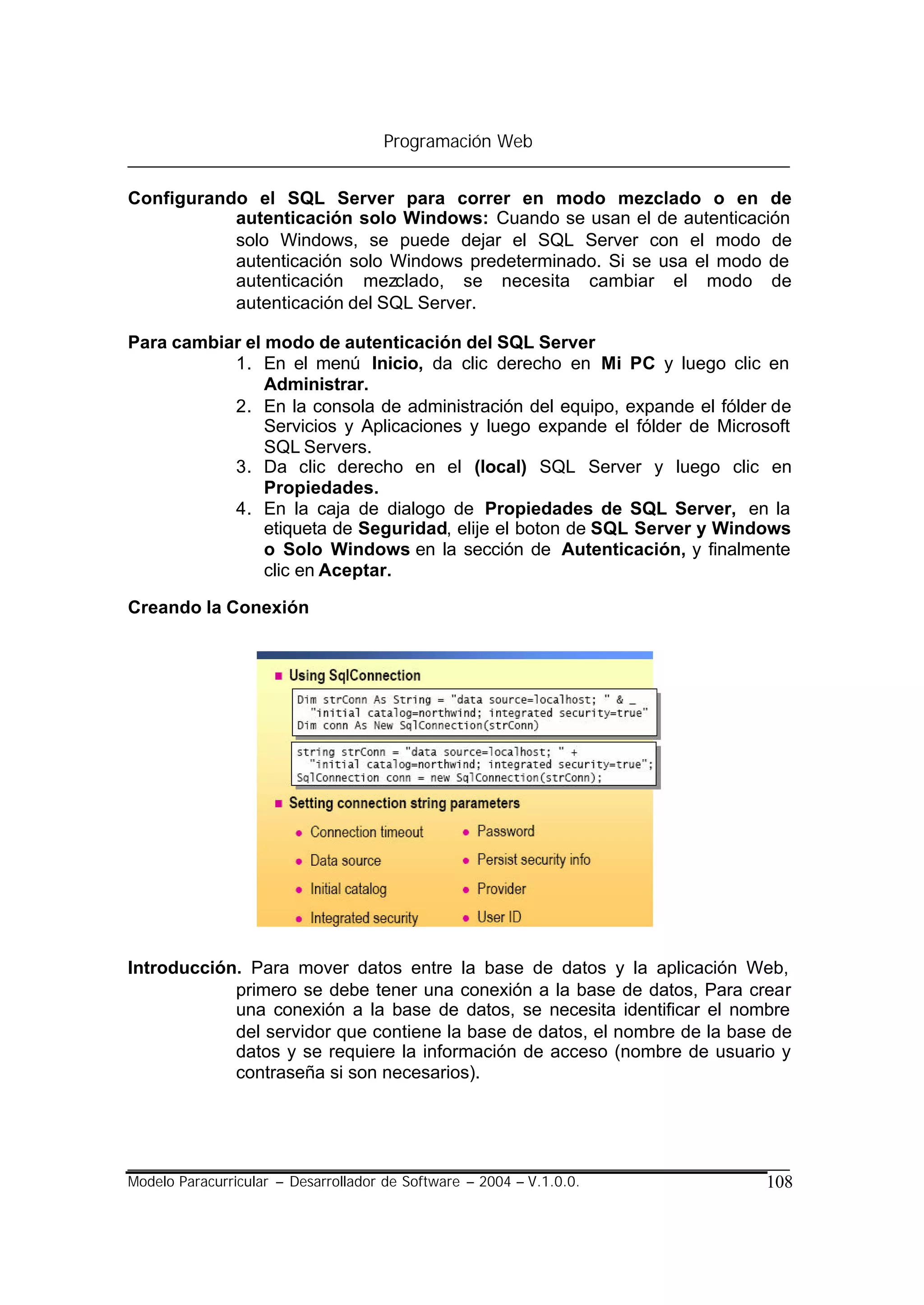 Programación Web


Configurando el SQL Server para correr en modo mezclado o en de
           autenticación solo Windows: Cuando se usan el de autenticación
           solo Windows, se puede dejar el SQL Server con el modo de
           autenticación solo Windows predeterminado. Si se usa el modo de
           autenticación mezclado, se necesita cambiar el modo de
           autenticación del SQL Server.

Para cambiar el modo de autenticación del SQL Server
           1. En el menú Inicio, da clic derecho en Mi PC y luego clic en
                Administrar.
           2. En la consola de administración del equipo, expande el fólder de
                Servicios y Aplicaciones y luego expande el fólder de Microsoft
                SQL Servers.
           3. Da clic derecho en el (local) SQL Server y luego clic en
                Propiedades.
           4. En la caja de dialogo de Propiedades de SQL Server, en la
                etiqueta de Seguridad, elije el boton de SQL Server y Windows
                o Solo Windows en la sección de Autenticación, y finalmente
                clic en Aceptar.

Creando la Conexión




Introducción. Para mover datos entre la base de datos y la aplicación Web,
            primero se debe tener una conexión a la base de datos, Para crear
            una conexión a la base de datos, se necesita identificar el nombre
            del servidor que contiene la base de datos, el nombre de la base de
            datos y se requiere la información de acceso (nombre de usuario y
            contraseña si son necesarios).




Modelo Paracurricular – Desarrollador de Software – 2004 – V.1.0.0.        108
 