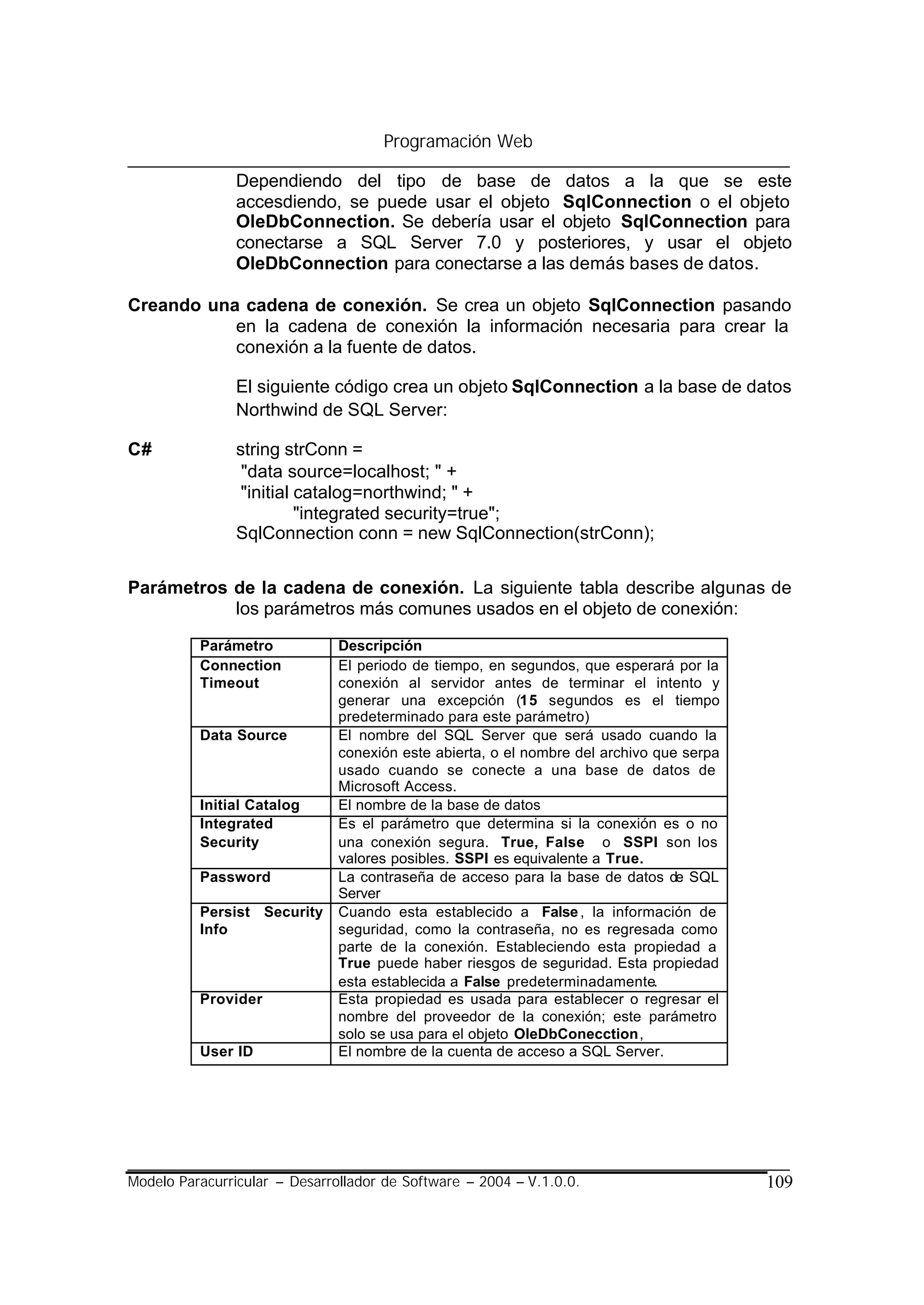 Programación Web

                Dependiendo del tipo de base de datos a la que se este
                accesdiendo, se puede usar el objeto SqlConnection o el objeto
                OleDbConnection. Se debería usar el objeto SqlConnection para
                conectarse a SQL Server 7.0 y posteriores, y usar el objeto
                OleDbConnection para conectarse a las demás bases de datos.

Creando una cadena de conexión. Se crea un objeto SqlConnection pasando
           en la cadena de conexión la información necesaria para crear la
           conexión a la fuente de datos.

                El siguiente código crea un objeto SqlConnection a la base de datos
                Northwind de SQL Server:

C#              string strConn =
                 "data source=localhost; " +
                 "initial catalog=northwind; " +
                          "integrated security=true";
                SqlConnection conn = new SqlConnection(strConn);


Parámetros de la cadena de conexión. La siguiente tabla describe algunas de
           los parámetros más comunes usados en el objeto de conexión:

          Parámetro            Descripción
          Connection           El periodo de tiempo, en segundos, que esperará por la
          Timeout              conexión al servidor antes de terminar el intento y
                               generar una excepción (15 segundos es el tiempo
                               predeterminado para este parámetro)
          Data Source          El nombre del SQL Server que será usado cuando la
                               conexión este abierta, o el nombre del archivo que serpa
                               usado cuando se conecte a una base de datos de
                               Microsoft Access.
          Initial Catalog      El nombre de la base de datos
          Integrated           Es el parámetro que determina si la conexión es o no
          Security             una conexión segura. True, False o SSPI son los
                               valores posibles. SSPI es equivalente a True.
          Password             La contraseña de acceso para la base de datos de SQL
                               Server
          Persist Security     Cuando esta establecido a False , la información de
          Info                 seguridad, como la contraseña, no es regresada como
                               parte de la conexión. Estableciendo esta propiedad a
                               True puede haber riesgos de seguridad. Esta propiedad
                               esta establecida a False predeterminadamente.
          Provider             Esta propiedad es usada para establecer o regresar el
                               nombre del proveedor de la conexión; este parámetro
                               solo se usa para el objeto OleDbConecction,
          User ID              El nombre de la cuenta de acceso a SQL Server.




Modelo Paracurricular – Desarrollador de Software – 2004 – V.1.0.0.                       109
 