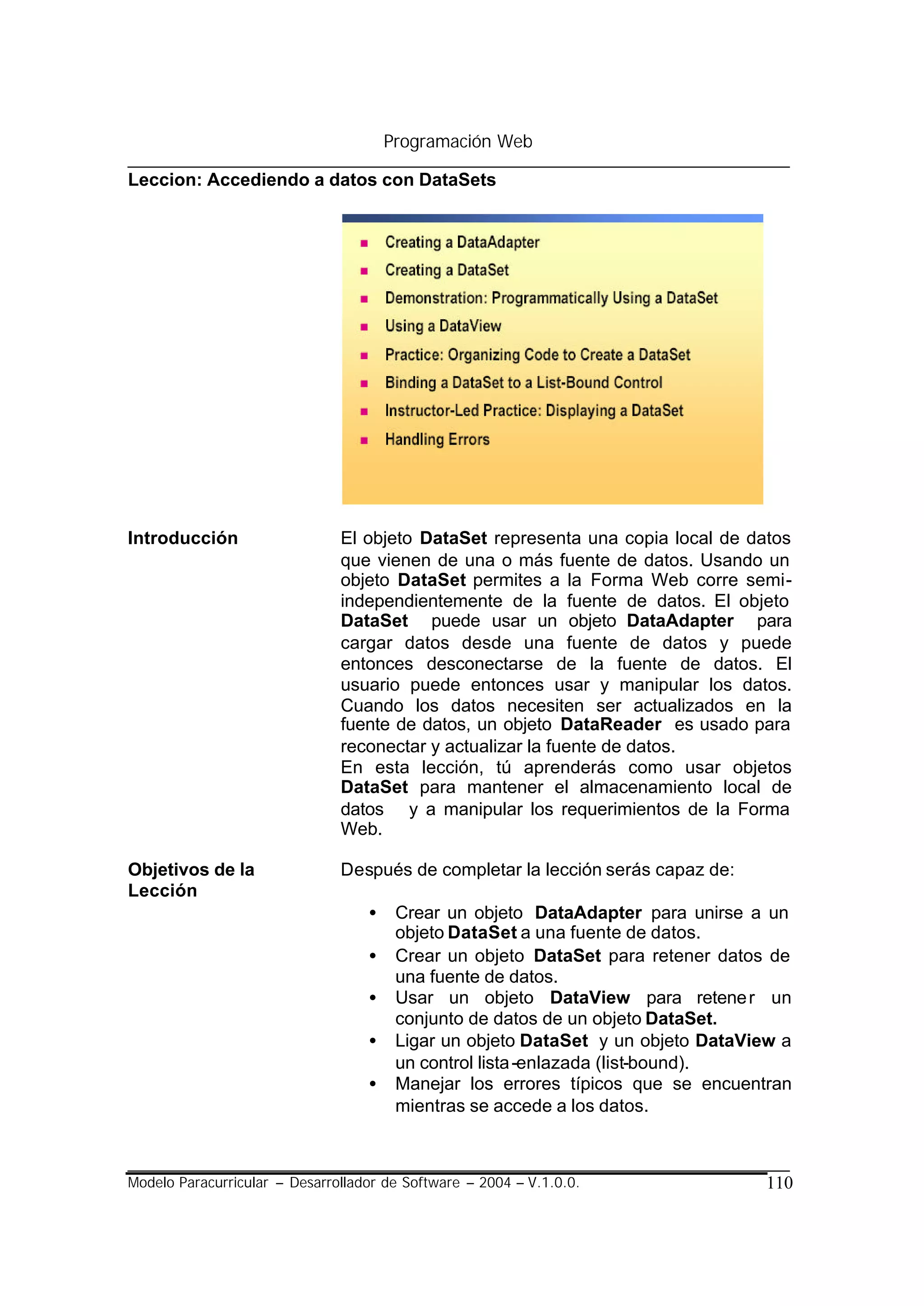 Programación Web

Leccion: Accediendo a datos con DataSets




Introducción                   El objeto DataSet representa una copia local de datos
                               que vienen de una o más fuente de datos. Usando un
                               objeto DataSet permites a la Forma Web corre semi-
                               independientemente de la fuente de datos. El objeto
                               DataSet puede usar un objeto DataAdapter para
                               cargar datos desde una fuente de datos y puede
                               entonces desconectarse de la fuente de datos. El
                               usuario puede entonces usar y manipular los datos.
                               Cuando los datos necesiten ser actualizados en la
                               fuente de datos, un objeto DataReader es usado para
                               reconectar y actualizar la fuente de datos.
                               En esta lección, tú aprenderás como usar objetos
                               DataSet para mantener el almacenamiento local de
                               datos y a manipular los requerimientos de la Forma
                               Web.

Objetivos de la                Después de completar la lección serás capaz de:
Lección
                                   •    Crear un objeto DataAdapter para unirse a un
                                        objeto DataSet a una fuente de datos.
                                   •    Crear un objeto DataSet para retener datos de
                                        una fuente de datos.
                                   •    Usar un objeto DataView para retene r un
                                        conjunto de datos de un objeto DataSet.
                                   •    Ligar un objeto DataSet y un objeto DataView a
                                        un control lista -enlazada (list-bound).
                                   •    Manejar los errores típicos que se encuentran
                                        mientras se accede a los datos.



Modelo Paracurricular – Desarrollador de Software – 2004 – V.1.0.0.                110
 