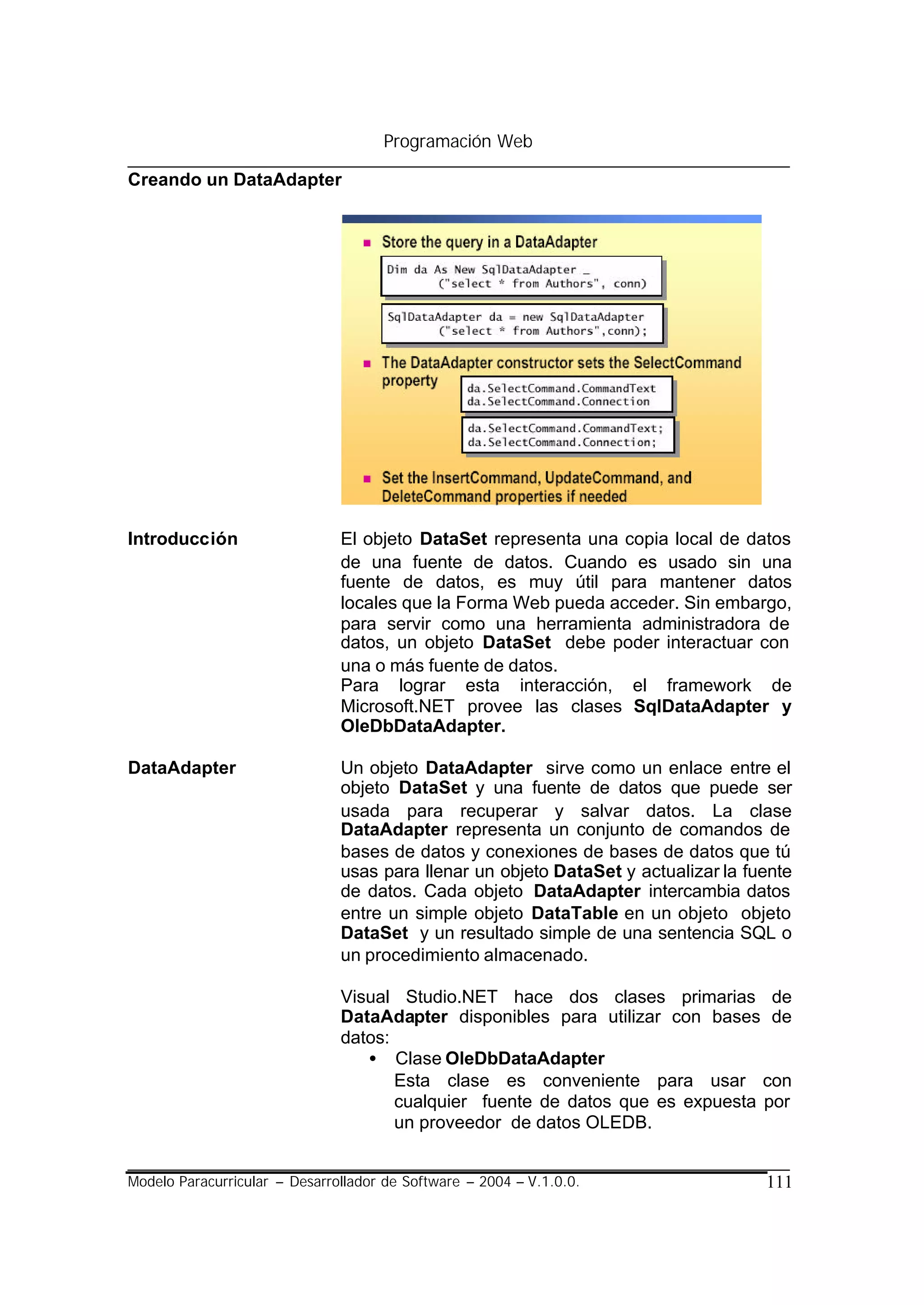 Programación Web

Creando un DataAdapter




Introducción                   El objeto DataSet representa una copia local de datos
                               de una fuente de datos. Cuando es usado sin una
                               fuente de datos, es muy útil para mantener datos
                               locales que la Forma Web pueda acceder. Sin embargo,
                               para servir como una herramienta administradora de
                               datos, un objeto DataSet debe poder interactuar con
                               una o más fuente de datos.
                               Para lograr esta interacción, el framework de
                               Microsoft.NET provee las clases SqlDataAdapter y
                               OleDbDataAdapter.

DataAdapter                    Un objeto DataAdapter sirve como un enlace entre el
                               objeto DataSet y una fuente de datos que puede ser
                               usada para recuperar y salvar datos. La clase
                               DataAdapter representa un conjunto de comandos de
                               bases de datos y conexiones de bases de datos que tú
                               usas para llenar un objeto DataSet y actualizar la fuente
                               de datos. Cada objeto DataAdapter intercambia datos
                               entre un simple objeto DataTable en un objeto objeto
                               DataSet y un resultado simple de una sentencia SQL o
                               un procedimiento almacenado.

                               Visual Studio.NET hace dos clases primarias de
                               DataAdapter disponibles para utilizar con bases de
                               datos:
                                  • Clase OleDbDataAdapter
                                      Esta clase es conveniente para usar con
                                      cualquier fuente de datos que es expuesta por
                                      un proveedor de datos OLEDB.


Modelo Paracurricular – Desarrollador de Software – 2004 – V.1.0.0.                 111
 
