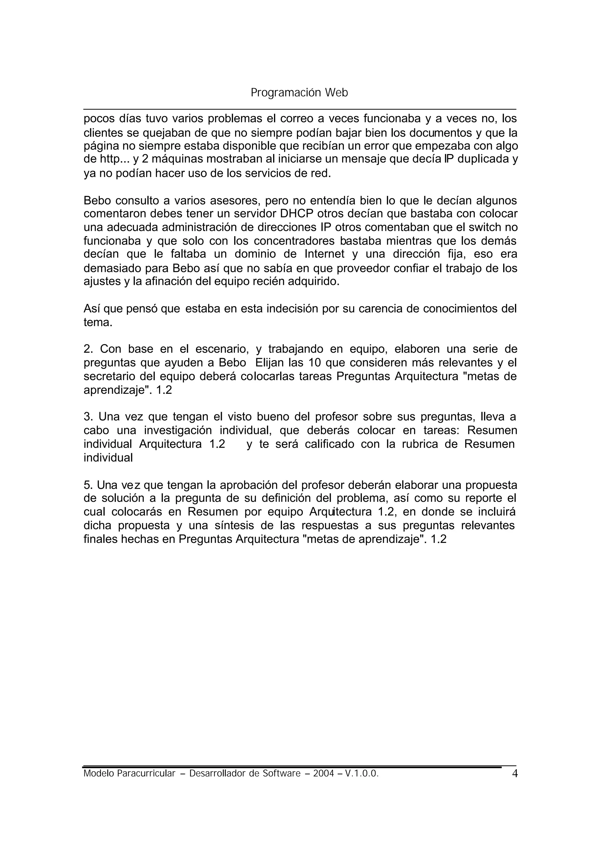 Programación Web

pocos días tuvo varios problemas el correo a veces funcionaba y a veces no, los
clientes se quejaban de que no siempre podían bajar bien los documentos y que la
página no siempre estaba disponible que recibían un error que empezaba con algo
de http... y 2 máquinas mostraban al iniciarse un mensaje que decía IP duplicada y
ya no podían hacer uso de los servicios de red.

Bebo consulto a varios asesores, pero no entendía bien lo que le decían algunos
comentaron debes tener un servidor DHCP otros decían que bastaba con colocar
una adecuada administración de direcciones IP otros comentaban que el switch no
funcionaba y que solo con los concentradores bastaba mientras que los demás
decían que le faltaba un dominio de Internet y una dirección fija, eso era
demasiado para Bebo así que no sabía en que proveedor confiar el trabajo de los
ajustes y la afinación del equipo recién adquirido.

Así que pensó que estaba en esta indecisión por su carencia de conocimientos del
tema.

2. Con base en el escenario, y trabajando en equipo, elaboren una serie de
preguntas que ayuden a Bebo Elijan las 10 que consideren más relevantes y el
secretario del equipo deberá colocarlas tareas Preguntas Arquitectura "metas de
aprendizaje". 1.2

3. Una vez que tengan el visto bueno del profesor sobre sus preguntas, lleva a
cabo una investigación individual, que deberás colocar en tareas: Resumen
individual Arquitectura 1.2  y te será calificado con la rubrica de Resumen
individual

5. Una vez que tengan la aprobación del profesor deberán elaborar una propuesta
de solución a la pregunta de su definición del problema, así como su reporte el
cual colocarás en Resumen por equipo Arquitectura 1.2, en donde se incluirá
dicha propuesta y una síntesis de las respuestas a sus preguntas relevantes
finales hechas en Preguntas Arquitectura "metas de aprendizaje". 1.2




Modelo Paracurricular – Desarrollador de Software – 2004 – V.1.0.0.             4
 