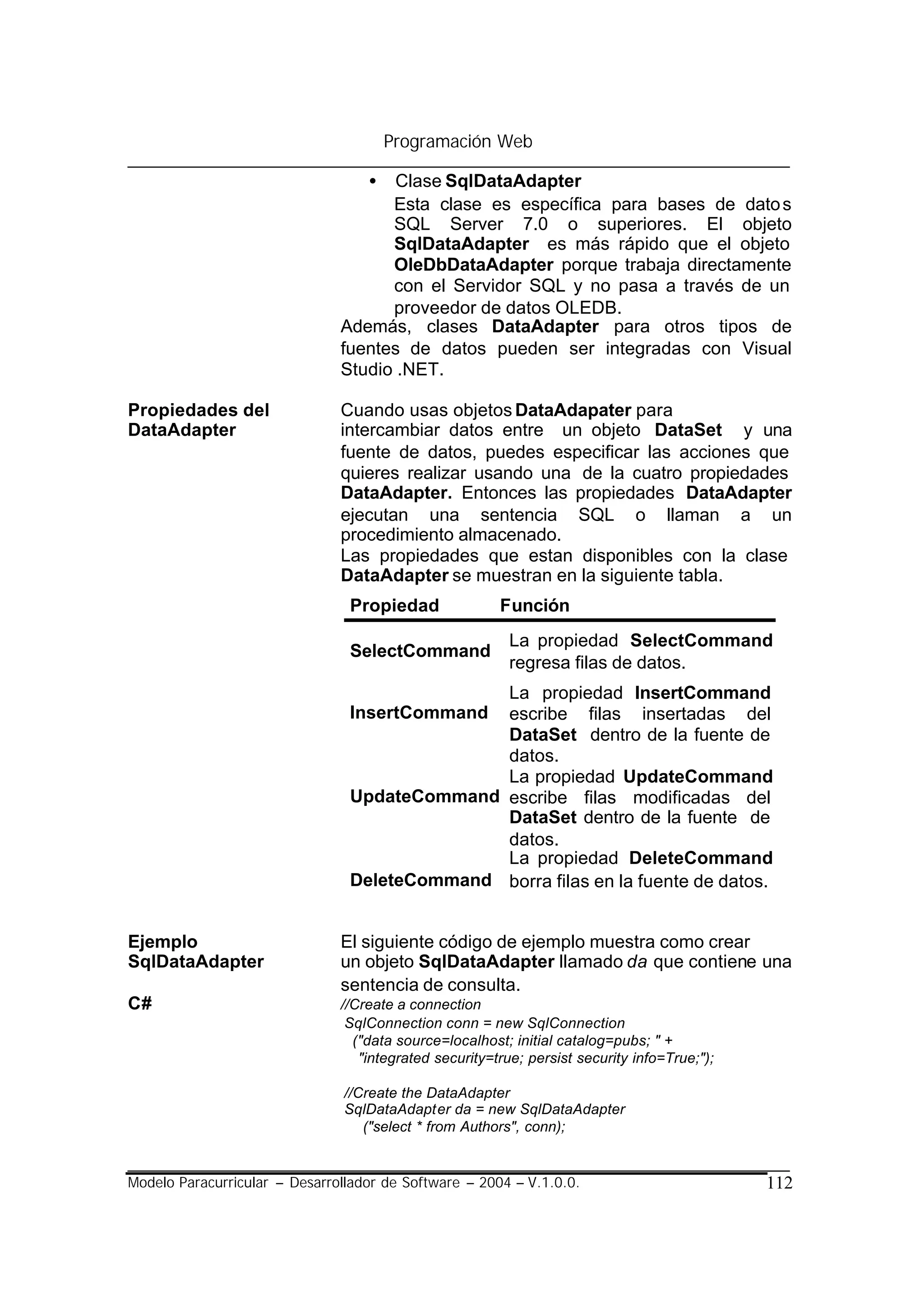 Programación Web

                                   •  Clase SqlDataAdapter
                                     Esta clase es específica para bases de dato s
                                     SQL Server 7.0 o superiores. El objeto
                                     SqlDataAdapter es más rápido que el objeto
                                     OleDbDataAdapter porque trabaja directamente
                                     con el Servidor SQL y no pasa a través de un
                                     proveedor de datos OLEDB.
                               Además, clases DataAdapter para otros tipos de
                               fuentes de datos pueden ser integradas con Visual
                               Studio .NET.

Propiedades del                Cuando usas objetos DataAdapater para
DataAdapter                    intercambiar datos entre un objeto DataSet y una
                               fuente de datos, puedes especificar las acciones que
                               quieres realizar usando una de la cuatro propiedades
                               DataAdapter. Entonces las propiedades DataAdapter
                               ejecutan una sentencia SQL o llaman a un
                               procedimiento almacenado.
                               Las propiedades que estan disponibles con la clase
                               DataAdapter se muestran en la siguiente tabla.
                                Propiedad               Función
                                                          La propiedad SelectCommand
                                SelectCommand
                                                          regresa filas de datos.
                                              La propiedad InsertCommand
                                InsertCommand escribe filas insertadas del
                                              DataSet dentro de la fuente de
                                              datos.
                                              La propiedad UpdateCommand
                                UpdateCommand escribe filas modificadas del
                                              DataSet dentro de la fuente de
                                              datos.
                                              La propiedad DeleteCommand
                                DeleteCommand borra filas en la fuente de datos.


Ejemplo                        El siguiente código de ejemplo muestra como crear
SqlDataAdapter                 un objeto SqlDataAdapter llamado da que contiene una
                               sentencia de consulta.
C#                             //Create a connection
                                SqlConnection conn = new SqlConnection
                                 ("data source=localhost; initial catalog=pubs; " +
                                  "integrated security=true; persist security info=True;");

                                //Create the DataAdapter
                                SqlDataAdapter da = new SqlDataAdapter
                                   ("select * from Authors", conn);


Modelo Paracurricular – Desarrollador de Software – 2004 – V.1.0.0.                           112
 