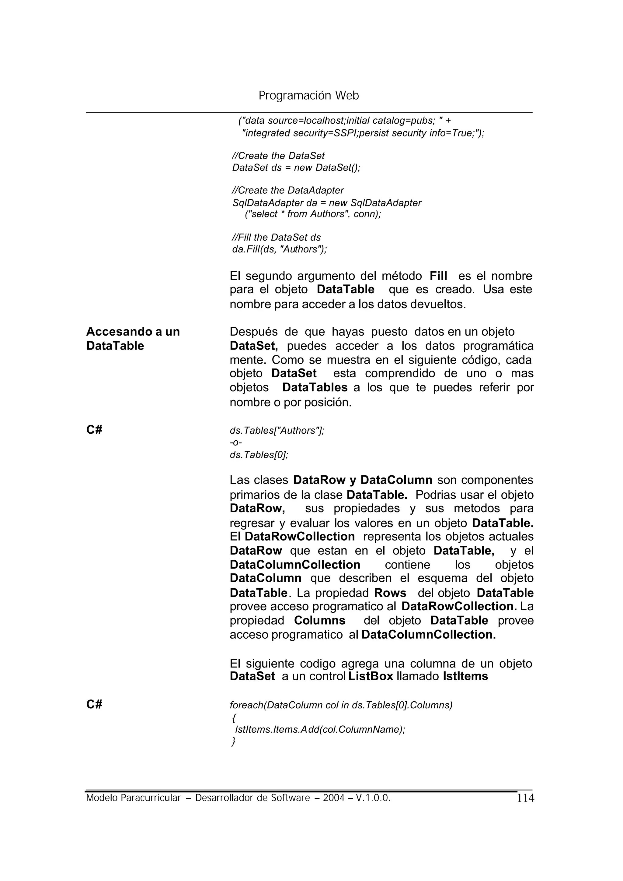 Programación Web

                                 ("data source=localhost;initial catalog=pubs; " +
                                  "integrated security=SSPI;persist security info=True;");

                                //Create the DataSet
                                DataSet ds = new DataSet();

                                //Create the DataAdapter
                                SqlDataAdapter da = new SqlDataAdapter
                                   ("select * from Authors", conn);

                                //Fill the DataSet ds
                                da.Fill(ds, "Authors");

                               El segundo argumento del método Fill es el nombre
                               para el objeto DataTable que es creado. Usa este
                               nombre para acceder a los datos devueltos.

Accesando a un                 Después de que hayas puesto datos en un objeto
DataTable                      DataSet, puedes acceder a los datos programática
                               mente. Como se muestra en el siguiente código, cada
                               objeto DataSet esta comprendido de uno o mas
                               objetos DataTables a los que te puedes referir por
                               nombre o por posición.

C#                             ds.Tables["Authors"];
                               -o-
                               ds.Tables[0];

                               Las clases DataRow y DataColumn son componentes
                               primarios de la clase DataTable. Podrias usar el objeto
                               DataRow,      sus propiedades y sus metodos para
                               regresar y evaluar los valores en un objeto DataTable.
                               El DataRowCollection representa los objetos actuales
                               DataRow que estan en el objeto DataTable, y el
                               DataColumnCollection         contiene    los    objetos
                               DataColumn que describen el esquema del objeto
                               DataTable. La propiedad Rows del objeto DataTable
                               provee acceso programatico al DataRowCollection. La
                               propiedad Columns del objeto DataTable provee
                               acceso programatico al DataColumnCollection.

                               El siguiente codigo agrega una columna de un objeto
                               DataSet a un control ListBox llamado IstItems

C#                             foreach(DataColumn col in ds.Tables[0].Columns)
                                {
                                 lstItems.Items.Add(col.ColumnName);
                                }




Modelo Paracurricular – Desarrollador de Software – 2004 – V.1.0.0.                          114
 
