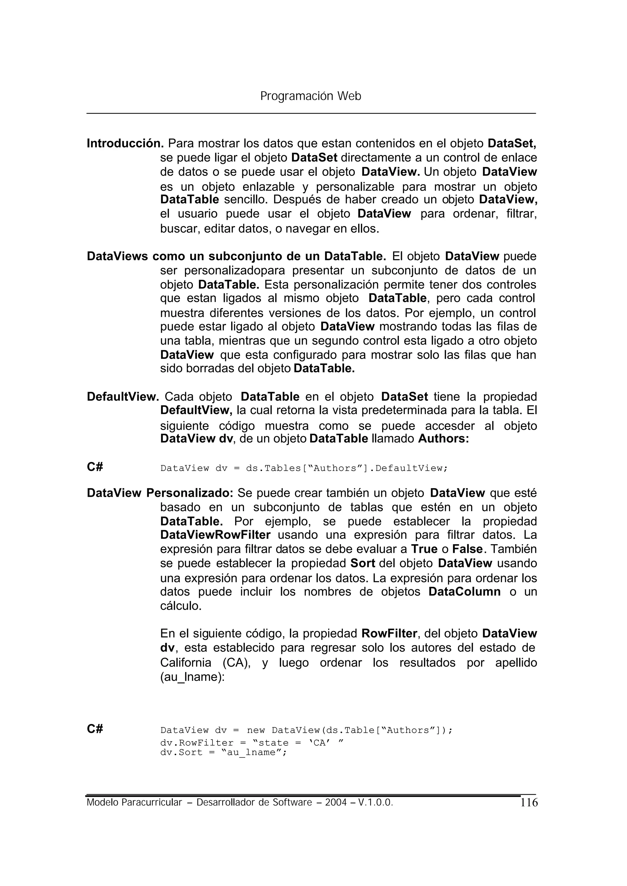 Programación Web


Introducción. Para mostrar los datos que estan contenidos en el objeto DataSet,
            se puede ligar el objeto DataSet directamente a un control de enlace
            de datos o se puede usar el objeto DataView. Un objeto DataView
            es un objeto enlazable y personalizable para mostrar un objeto
            DataTable sencillo. Después de haber creado un objeto DataView,
            el usuario puede usar el objeto DataView para ordenar, filtrar,
            buscar, editar datos, o navegar en ellos.

DataViews como un subconjunto de un DataTable. El objeto DataView puede
           ser personalizadopara presentar un subconjunto de datos de un
           objeto DataTable. Esta personalización permite tener dos controles
           que estan ligados al mismo objeto DataTable, pero cada control
           muestra diferentes versiones de los datos. Por ejemplo, un control
           puede estar ligado al objeto DataView mostrando todas las filas de
           una tabla, mientras que un segundo control esta ligado a otro objeto
           DataView que esta configurado para mostrar solo las filas que han
           sido borradas del objeto DataTable.

DefaultView. Cada objeto DataTable en el objeto DataSet tiene la propiedad
            DefaultView, la cual retorna la vista predeterminada para la tabla. El
            siguiente código muestra como se puede accesder al objeto
            DataView dv, de un objeto DataTable llamado Authors:

C#              DataView dv = ds.Tables[“Authors”].DefaultView;

DataView Personalizado: Se puede crear también un objeto DataView que esté
           basado en un subconjunto de tablas que estén en un objeto
           DataTable. Por ejemplo, se puede establecer la propiedad
           DataViewRowFilter usando una expresión para filtrar datos. La
           expresión para filtrar datos se debe evaluar a True o False. También
           se puede establecer la propiedad Sort del objeto DataView usando
           una expresión para ordenar los datos. La expresión para ordenar los
           datos puede incluir los nombres de objetos DataColumn o un
           cálculo.

                En el siguiente código, la propiedad RowFilter, del objeto DataView
                dv, esta establecido para regresar solo los autores del estado de
                California (CA), y luego ordenar los resultados por apellido
                (au_lname):



C#              DataView dv = new DataView(ds.Table[“Authors”]);
                dv.RowFilter = “state = ‘CA’ ”
                dv.Sort = “au_lname”;




Modelo Paracurricular – Desarrollador de Software – 2004 – V.1.0.0.            116
 