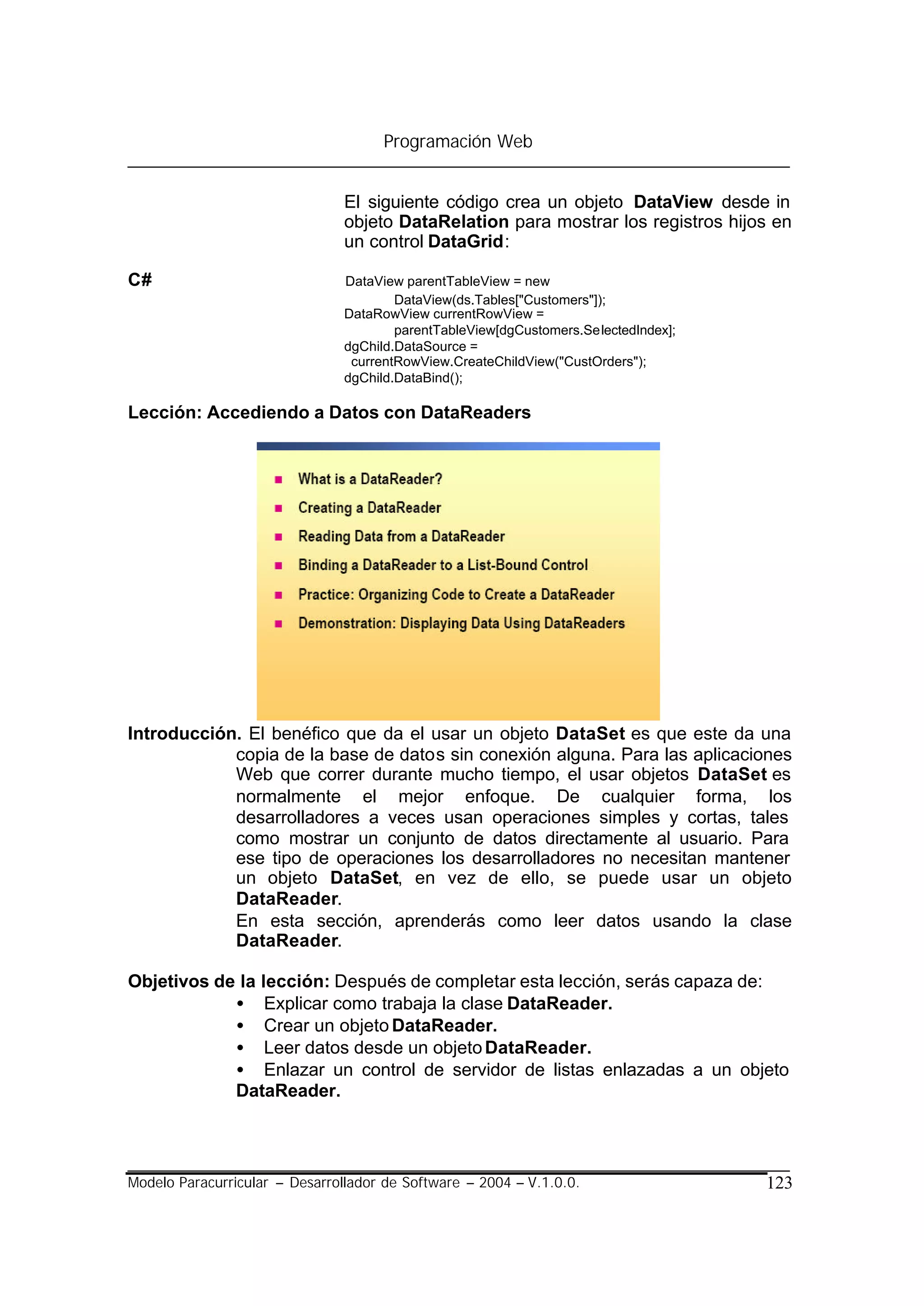 Programación Web


                                El siguiente código crea un objeto DataView desde in
                                objeto DataRelation para mostrar los registros hijos en
                                un control DataGrid:

C#                              DataView parentTableView = new
                                        DataView(ds.Tables["Customers"]);
                                DataRowView currentRowView =
                                        parentTableView[dgCustomers.SelectedIndex];
                                dgChild.DataSource =
                                 currentRowView.CreateChildView("CustOrders");
                                dgChild.DataBind();

Lección: Accediendo a Datos con DataReaders




Introducción. El benéfico que da el usar un objeto DataSet es que este da una
            copia de la base de datos sin conexión alguna. Para las aplicaciones
            Web que correr durante mucho tiempo, el usar objetos DataSet es
            normalmente el mejor enfoque. De cualquier forma, los
            desarrolladores a veces usan operaciones simples y cortas, tales
            como mostrar un conjunto de datos directamente al usuario. Para
            ese tipo de operaciones los desarrolladores no necesitan mantener
            un objeto DataSet, en vez de ello, se puede usar un objeto
            DataReader.
            En esta sección, aprenderás como leer datos usando la clase
            DataReader.

Objetivos de la lección: Después de completar esta lección, serás capaza de:
            • Explicar como trabaja la clase DataReader.
            • Crear un objeto DataReader.
            • Leer datos desde un objeto DataReader.
            • Enlazar un control de servidor de listas enlazadas a un objeto
            DataReader.




Modelo Paracurricular – Desarrollador de Software – 2004 – V.1.0.0.                   123
 