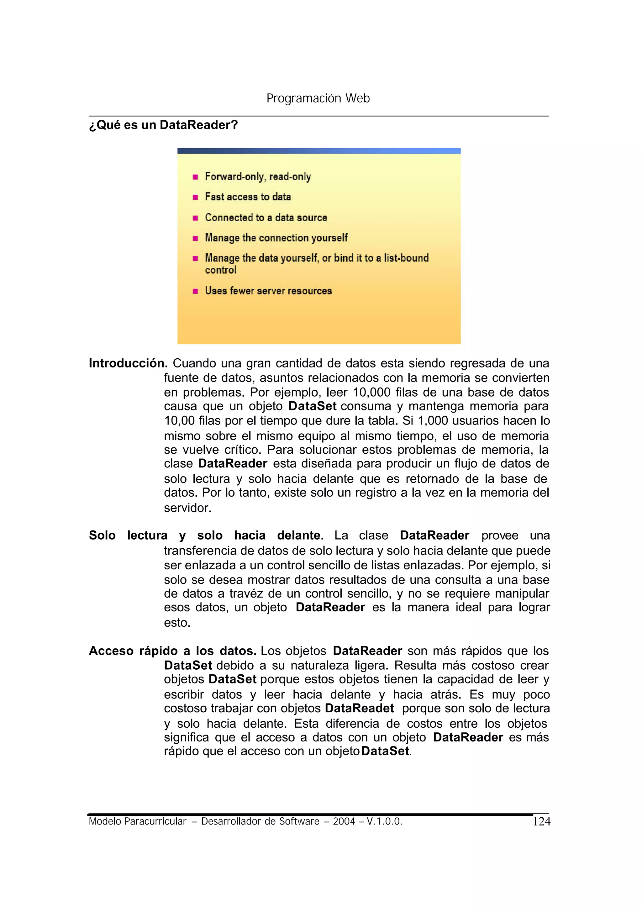 Programación Web

¿Qué es un DataReader?




Introducción. Cuando una gran cantidad de datos esta siendo regresada de una
            fuente de datos, asuntos relacionados con la memoria se convierten
            en problemas. Por ejemplo, leer 10,000 filas de una base de datos
            causa que un objeto DataSet consuma y mantenga memoria para
            10,00 filas por el tiempo que dure la tabla. Si 1,000 usuarios hacen lo
            mismo sobre el mismo equipo al mismo tiempo, el uso de memoria
            se vuelve crítico. Para solucionar estos problemas de memoria, la
            clase DataReader esta diseñada para producir un flujo de datos de
            solo lectura y solo hacia delante que es retornado de la base de
            datos. Por lo tanto, existe solo un registro a la vez en la memoria del
            servidor.

Solo lectura y solo hacia delante. La clase DataReader provee una
           transferencia de datos de solo lectura y solo hacia delante que puede
           ser enlazada a un control sencillo de listas enlazadas. Por ejemplo, si
           solo se desea mostrar datos resultados de una consulta a una base
           de datos a travéz de un control sencillo, y no se requiere manipular
           esos datos, un objeto DataReader es la manera ideal para lograr
           esto.

Acceso rápido a los datos. Los objetos DataReader son más rápidos que los
           DataSet debido a su naturaleza ligera. Resulta más costoso crear
           objetos DataSet porque estos objetos tienen la capacidad de leer y
           escribir datos y leer hacia delante y hacia atrás. Es muy poco
           costoso trabajar con objetos DataReadet porque son solo de lectura
           y solo hacia delante. Esta diferencia de costos entre los objetos
           significa que el acceso a datos con un objeto DataReader es más
           rápido que el acceso con un objeto DataSet.




Modelo Paracurricular – Desarrollador de Software – 2004 – V.1.0.0.            124
 