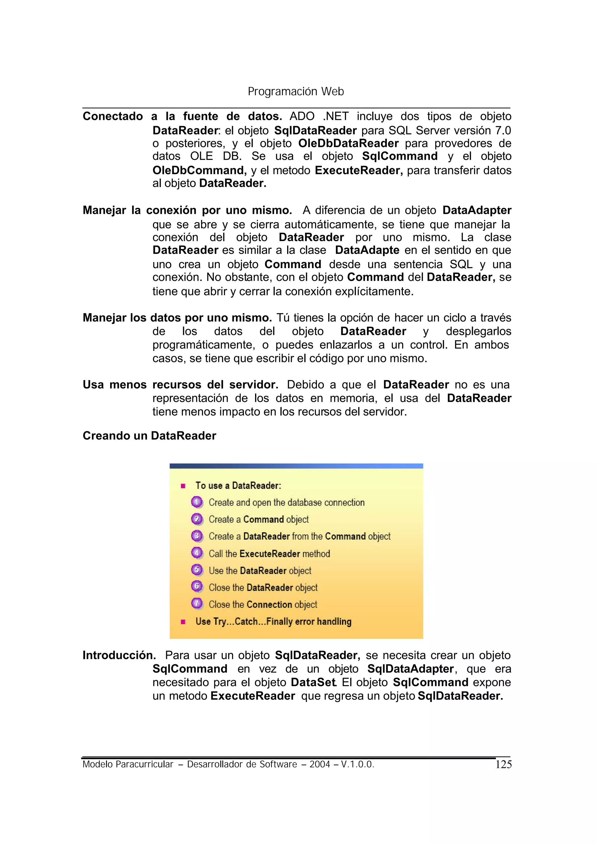 Programación Web

Conectado a la fuente de datos. ADO .NET incluye dos tipos de objeto
          DataReader: el objeto SqlDataReader para SQL Server versión 7.0
          o posteriores, y el objeto OleDbDataReader para provedores de
          datos OLE DB. Se usa el objeto SqlCommand y el objeto
          OleDbCommand, y el metodo ExecuteReader, para transferir datos
          al objeto DataReader.

Manejar la conexión por uno mismo. A diferencia de un objeto DataAdapter
            que se abre y se cierra automáticamente, se tiene que manejar la
            conexión del objeto DataReader por uno mismo. La clase
            DataReader es similar a la clase DataAdapte en el sentido en que
            uno crea un objeto Command desde una sentencia SQL y una
            conexión. No obstante, con el objeto Command del DataReader, se
            tiene que abrir y cerrar la conexión explícitamente.

Manejar los datos por uno mismo. Tú tienes la opción de hacer un ciclo a través
            de los datos del objeto DataReader y desplegarlos
            programáticamente, o puedes enlazarlos a un control. En ambos
            casos, se tiene que escribir el código por uno mismo.

Usa menos recursos del servidor. Debido a que el DataReader no es una
          representación de los datos en memoria, el usa del DataReader
          tiene menos impacto en los recursos del servidor.

Creando un DataReader




Introducción. Para usar un objeto SqlDataReader, se necesita crear un objeto
            SqlCommand en vez de un objeto SqlDataAdapter, que era
            necesitado para el objeto DataSet. El objeto SqlCommand expone
            un metodo ExecuteReader que regresa un objeto SqlDataReader.




Modelo Paracurricular – Desarrollador de Software – 2004 – V.1.0.0.        125
 
